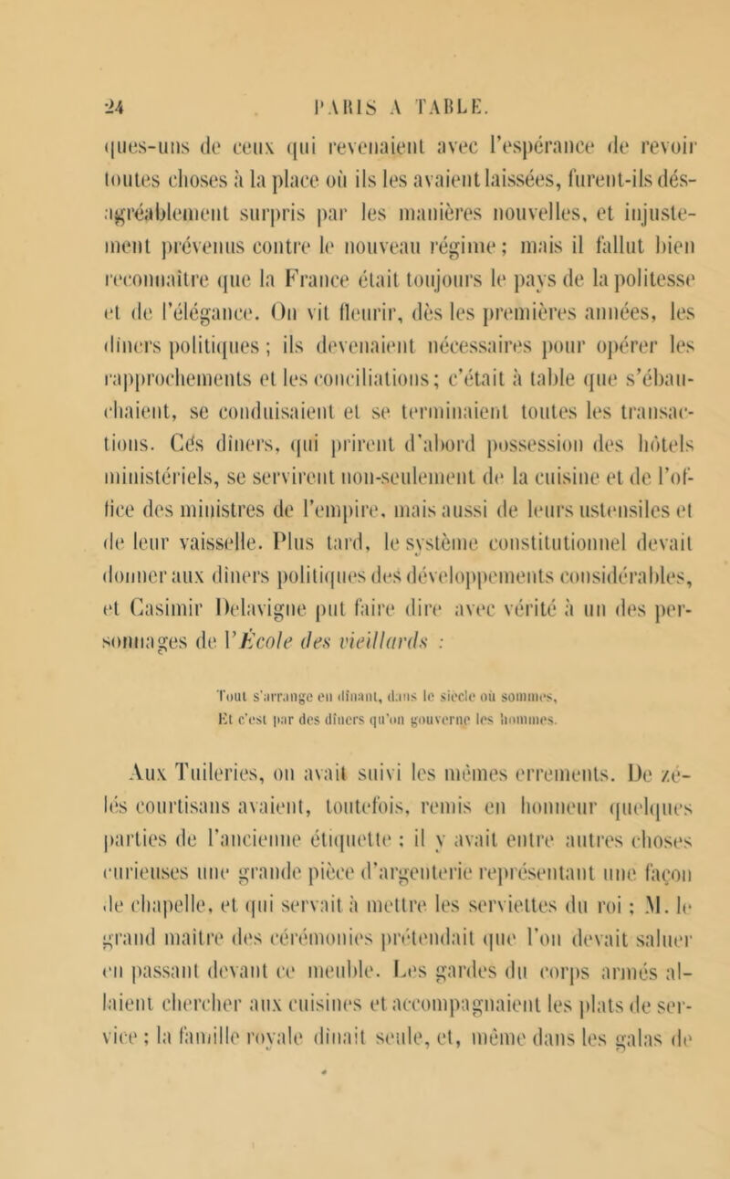 (|iies-iius (le ceux (jiii reveiiaieul avec resj)éraiice de revoir loiiie.s choses à la place où ils les avaient laissées, furent-ils dés- a^réablenient surpris par les manières nouvelles, et injuste- ment ))révenus contre h* nouveau régime; mais il fallut bien recoimailre (jue la France était toujours le pays de la politesse et de l’élégance. On vil llenrir, dès les premières années, les diners politi(pies ; ils devenaient nécessaires pour oj)érer les rapprocliemenls et les concilialions; c’était à table que s’ébau- chaient, se conduisaient et se lenninaienl toutes les transac- tions. Cés diners, (pii prirent d’abord jmssession des InHels ministériels, se servirent non-seulement de la cuisine et de l’ol- tice des ministres de l’empire, mais aussi de leurs ustmisiles et de leur vaisselle. Plus tard, le système constitutionnel devait donner aux diners jioliliipies des dévelojipements (umsidérables, et Casimir Delavigne put faire dire avec vérité à un d(‘s per- sonnages de VÉcole îles vieillards : Toul s’iivr.ingc on (lînani, dans le siècle où soininos, et c’est par des dîners qn’on gouverne les lioninies. Aux Tuileries, on avait suivi les mêmes errements. De zé- hîs courtisans avaient, toutefois, remis en honneur ipielipies l»arlies de rancienue éliipiette ; il y avait entre antres choses curieuses une grande pièce d’argenterie représentant une façon .le chapelle, et ipii servait à mettre les serviettes du roi ; M. h‘ grand niailre des cérémonies pnHmidait ipie l’on devait saluer en passant (h'vant ce meiihle. Les gardes du corps armés al- laieni chercher aux ciiisim's et accompagnaient les plats de ser- vice ; la famille rovale dînait seule, et, même dans les ualas di'