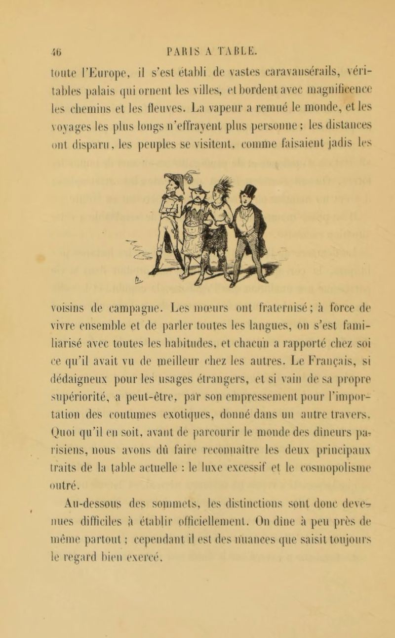 i'auis a tahli-:. 'S toute TKiirope, il s’est etahli de vastes caravansérails, véri- tables palais (pii ornent les villes, (‘t bordent avec inagniticence les cbeniins et les llenves. La vapeur a remué le monde, et les voyages les jiliis longs n’eirrayent plus jiersonue ; les distances ont disparu, les peuples se visitent, comme taisaient jadis les voisins de campagne. Les nueurs ont Iraternisé ; à force de vivre ensemble et de parler toutes les langues, on s’est fami- liarisé avec toutes les habitudes, et chacun a rapporté chez soi ce (pi’il avait vu de meilleur chez les autres. Le Français, si dédaigneux jiour les usages étrangers, et si vain de sa jiropre supériorité, a peut-être, par son empressement pour l’impor- tation des coutumes exotiipies, donné dans un antre travers. Ouoi (pi’il en soit, avant de jiarcourir le monde des dineurs par l'isiens, nous avons dû faire reconnaitre les deux principaux traits de la table actuelle : le luxe ex(‘essif et le cosinopolisme outré. Au-dessous des sommets, U's distinctions sont donc deve- nu(\s difficiles à établir oiticiellenienl. On dîne à peu près de même partout ; cependant il est des nuances (pie saisit loujonrs le regard bien exercé.