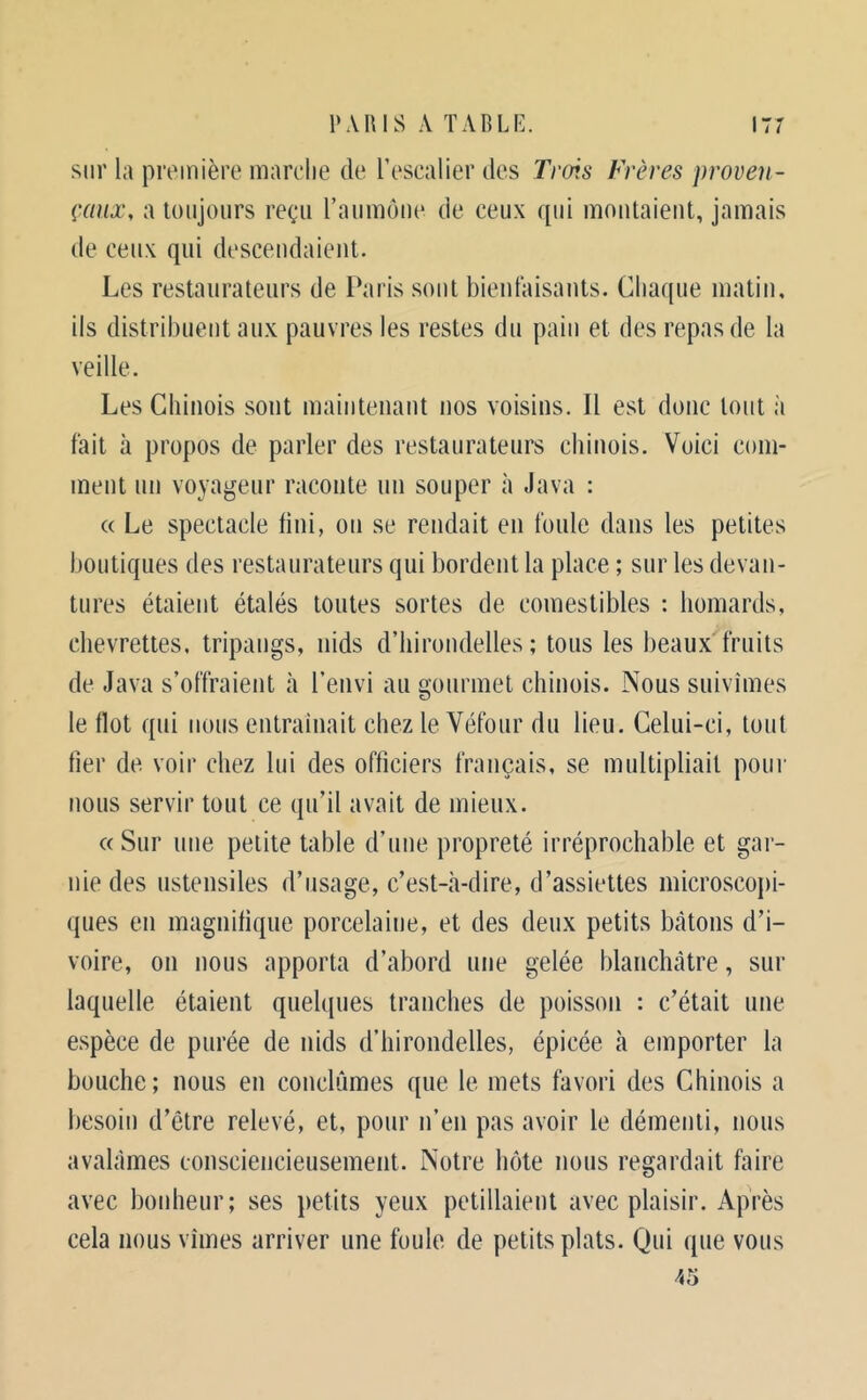 sur la première marche de l’escalier des Trois Frères proven- çaux, a toujours reçu raumôiie de ceux qui moutaieut, jamais de ceux qui desceudaieiit. Les restaurateurs de Paris sont bienfaisauts. Chaque matin, ils distribuent aux pauvres les restes du pain et des repas de la veille. Les Chinois sont maintenant nos voisins. Il est donc tout à fait à propos de parler des restaurateurs chinois. Voici com- ment un voyageur raconte un souper à Java : « Le spectacle fini, on se rendait en foule dans les petites boutiques des restaurateurs qui bordent la place ; sur les devan- tures étaient étalés toutes sortes de comestibles : homards, chevrettes, tripangs, nids d’hirondelles ; tous les beaux fruits de Java s’offraient à l’envi au gourmet chinois. Nous suivîmes le flot qui nous enlrainait chez le Véfour du lieu. Celui-ci, tout lier de voir chez lui des officiers français, se multipliait poiii' nous servir tout ce qu’il avait de mieux. «Sur une petite table d’une propreté irréprochable et gar- nie des ustensiles d’usage, c’est-à-dire, d’assiettes microscopi- ques en magnifique porcelaine, et des deux petits bâtons d’i- voire, on nous apporta d’abord une gelée blanchâtre, sur laquelle étaient quelques tranches de poisson : c’était une espèce de purée de nids d’hirondelles, épicée à emporter la bouche; nous en conclûmes que le mets favori des Chinois a besoin d’être relevé, et, pour n’en pas avoir le démenti, nous avalâmes consciencieusement. Notre hôte nous regardait faire avec bonheur; ses petits yeux pétillaient avec plaisir. Après cela nous vîmes arriver une foule de petits plats. Qui que vous 45