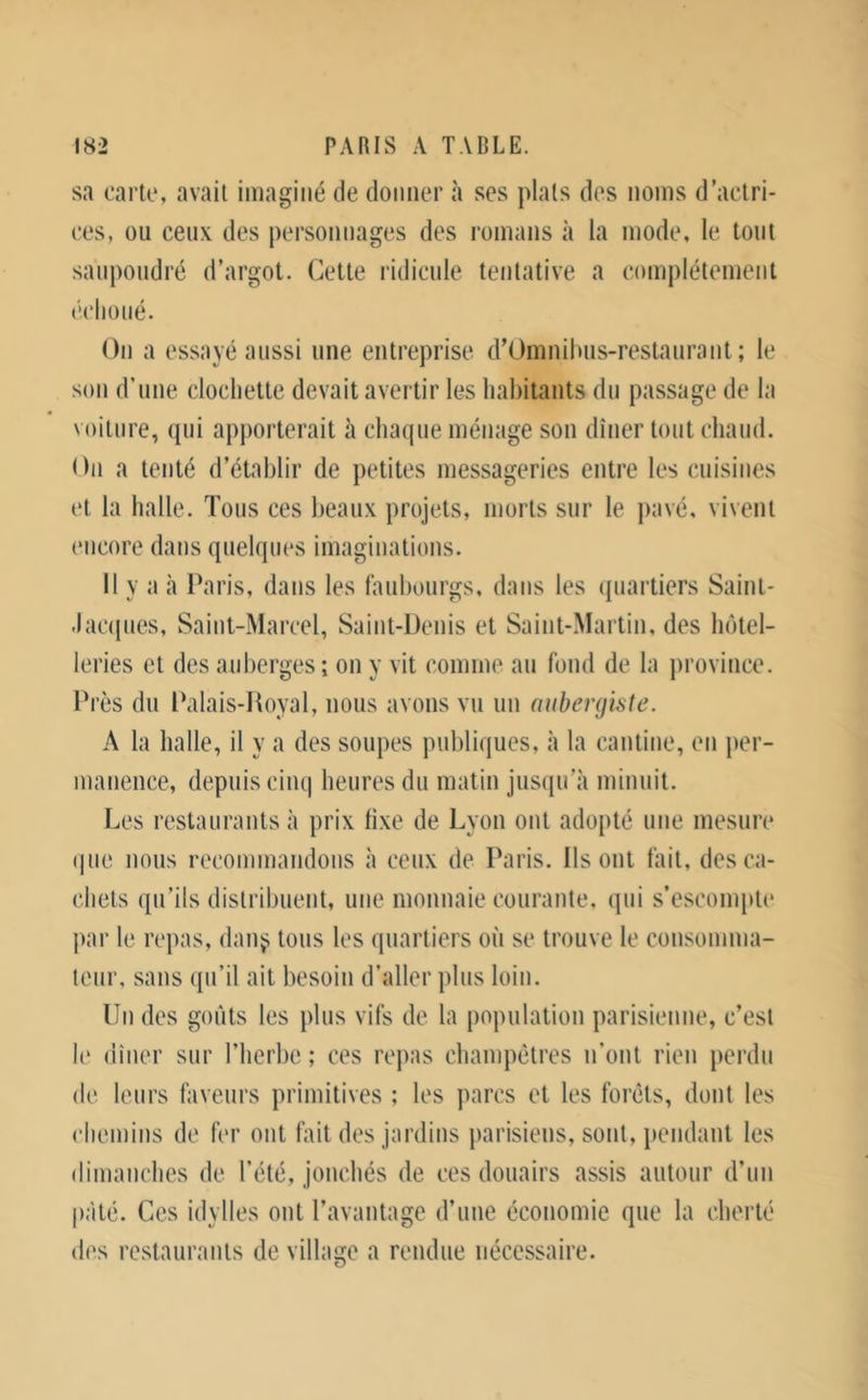 sa carte, avait imaginé de donner à ses plats des noms d’actri- ces, ou ceux des personnages des romans à la mode, le tout saupoudré d’argot. Cette ridicule tentative a complètement échoué. On a essayé aussi une entreprise d’Omnilnis-restaurant ; le son d’une clochette devait avertir les habitants du passage de la voiture, (pii apporterait à chacpie ménage son dîner tout chaud. On a tenté d’établir de petites messageries entre les cuisines et la halle. Tous ces beaux projets, morts sur le pavé, vivent encore dans quelques imaginations. Il y a il Paris, dans les faubourgs, dans les quartiers Saint- .lacipies, Saint-Marcel, Saint-Denis et Saint-Martin, des luitel- leries et des auberges ; on y vit comme au fond de la jirovince. Près du Palais-Hoyal, nous avons vu un aubergiste. A la halle, il y a des soupes publiques, à la cantine, en per- manence, depuis ciiu| heures du matin jusqu’à minuit. Les restaurants à prix li.xe de Lyon ont adopté une mesure (pie nous recommandons à ceux de Paris. Ils ont fait, des ca- chets qu’ils distribuent, une monnaie courante, qui s’escompte par le repas, dau^ tous les quartiers où se trouve le consomma- teur, sans (pi’il ait besoin d’aller plus loin. Un des goûts les plus vifs de la population parisienne, c’est le dîner sur l’herbe ; ces repas champêtres n’ont rien perdu de leurs faveurs primitives ; les parcs et les forêts, dont les chemins de fer ont fait des jardins parisiens, sont, iiendant les dimanches de l’été, jonchés de ces douairs assis autour d’un pâté. Ces idylles ont l’avantage d’une économie que la cherté d(^,s restaurants de village a rendue nécessaire.