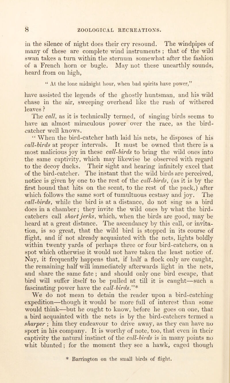 in the silence of night does their cry resound. The windpipes of many of these are complete wind instruments ; that of the wild swan takes a turn within the sternum somewhat after the fashion of a French horn or bugle. May not these unearthly sounds, heard from on high, “ At the lone midnight hour, when bad spirits have power,” have assisted the legends of the ghostly huntsman, and his wild chase in the air, sweeping overhead like the rush of withered leaves ? The call, as it is technically termed, of singing birds seems to have an almost miraculous power over the race, as the bird- catcher well knows. “ When the bird-catcher hath laid his nets, he disposes of his call-birds at proper intervals. It must be owned that there is a most malicious joy in these call-birds to bring the wild ones into the same captivity, which may likewise be observed with regard to the decoy ducks. Their sight and hearing infinitely excel that of the bird-catcher. The instant that the wild birds are perceived, notice is given by one to the rest of the call-birds, (as it is by the first hound that hits on the scent, to the rest of the pack,) after which follows the same sort of tumultuous ecstasy and joy. The call-birds, while the bird is at a distance, do not sing as a bird does in a chamber; they invite the wild ones by what the bird- catchers call short jerks, which, when the birds are good, may be heard at a great distance. The ascendancy by this call, or invita- tion, is so great, that the wild bird is stopped in its course of flight, and if not already acquainted with the nets, lights boldly within twenty yards of perhaps three or four bird-catchers, on a spot which otherwise it would not have taken the least notice of. Nay, it frequently happens that, if half a flock only are caught, the remaining half will immediately afterwards light in the nets, and share the same fate ; and should only one bird escape, that bird will suffer itself to be pulled at till it is caught—such a fascinating power have the call-birds.”* We do not mean to detain the reader upon a bird-catching expedition—though it would be more full of interest than some would think—but he ought to know, before he goes on one, that a bird acquainted with the nets is by the bird-catchers termed a sharper ; him they endeavour to drive awTay, as they can have no sport in his company. It is worthy of note, too, that even in their captivity the natural instinct of the call-birds is in many points no whit blunted; for the moment they see a hawk, caged though * Barrington on the small birds of flight.