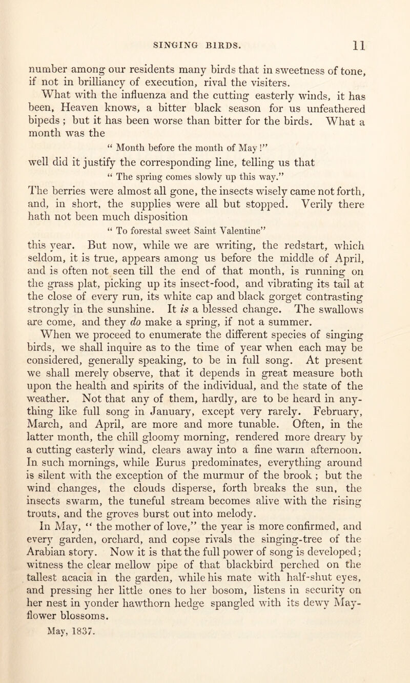 number among our residents many birds that in sweetness of tone, if not in brilliancy of execution, rival the visiters. What with the influenza and the cutting easterly winds, it has been, Heaven knows, a bitter black season for us unfeathered bipeds ; but it has been worse than bitter for the birds. What a month was the “ Month before the month of May!” well did it justify the corresponding line, telling us that “ The spring comes slowly up this way.” The berries were almost all gone, the insects wisely came not forth, and, in short, the supplies were all but stopped. Verily there hath not been much disposition “ To forestal sweet Saint Valentine” this year. But now, while we are writing, the redstart, which seldom, it is true, appears among us before the middle of April, and is often not seen till the end of that month, is running on the grass plat, picking up its insect-food, and vibrating its tail at the close of every run, its white cap and black gorget contrasting strongly in the sunshine. It is a blessed change. The swallows are come, and they do make a spring, if not a summer. When we proceed to enumerate the different species of singing birds, we shall inquire as to the time of year when each may be considered, generally speaking, to be in full song. At present we shall merely observe, that it depends in great measure both upon the health and spirits of the individual, and the state of the weather. Not that any of them, hardly, are to be heard in any- thing like full song in January, except very rarely. February, March, and April, are more and more tunable. Often, in the latter month, the chill gloomy morning, rendered more dreary by a cutting easterly wind, clears away into a fine warm afternoon. In such mornings, while Eurus predominates, everything around is silent with the exception of the murmur of the brook ; but the wind changes, the clouds disperse, forth breaks the sun, the insects swarm, the tuneful stream becomes alive with the rising trouts, and the groves burst out into melody. In May, “ the mother of love,” the year is more confirmed, and every garden, orchard, and copse rivals the singing-tree of the Arabian story. Now it is that the full power of song is developed; witness the clear mellow pipe of that blackbird perched on the tallest acacia in the garden, while his mate with half-shut eyes, and pressing her little ones to her bosom, listens in security on her nest in yonder hawthorn hedge spangled with its dewy May- flower blossoms. May, 1837.
