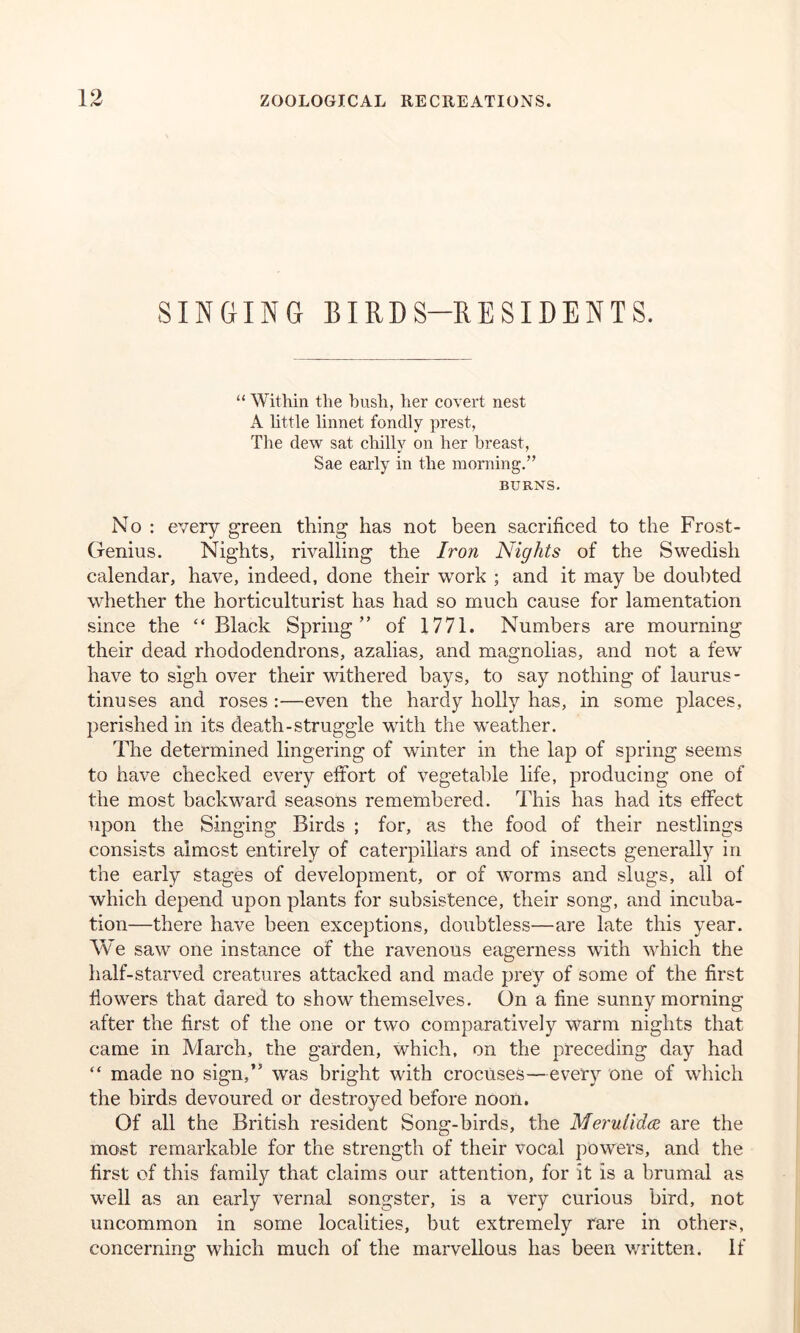 SINGING BIRDS-RESIDENTS. “ Within the hush, her covert nest A little linnet fondly prest, The dew sat chilly on her breast, Sae early in the morning.” BURNS. No : every green thing has not been sacrificed to the Frost- Genius. Nights, rivalling the Iron Nights of the Swedish calendar, have, indeed, done their work ; and it may be doubted whether the horticulturist has had so much cause for lamentation since the “Black Spring” of 1771. Numbers are mourning their dead rhododendrons, azalias, and magnolias, and not a few have to sigh over their withered bays, to say nothing of laurus- tinuses and roses :—even the hardy holly has, in some places, perished in its death-struggle with the weather. The determined lingering of winter in the lap of spring seems to have checked every effort of vegetable life, producing one of the most backward seasons remembered. This has had its effect upon the Singing Birds ; for, as the food of their nestlings consists almost entirely of caterpillars and of insects generally in the early stages of development, or of worms and slugs, all of which depend upon plants for subsistence, their song, and incuba- tion—there have been exceptions, doubtless—are late this year. We saw one instance of the ravenous eagerness with which the half-starved creatures attacked and made prey of some of the first flowers that dared to show themselves. On a fine sunny morning after the first of the one or two comparatively warm nights that came in March, the garden, which, on the preceding day had “ made no sign,” was bright with crocuses—every one of which the birds devoured or destroyed before noon. Of all the British resident Song-birds, the Merutidce are the most remarkable for the strength of their vocal powers, and the first of this family that claims our attention, for it is a brumal as well as an early vernal songster, is a very curious bird, not uncommon in some localities, but extremely rare in others, concerning which much of the marvellous has been written. If