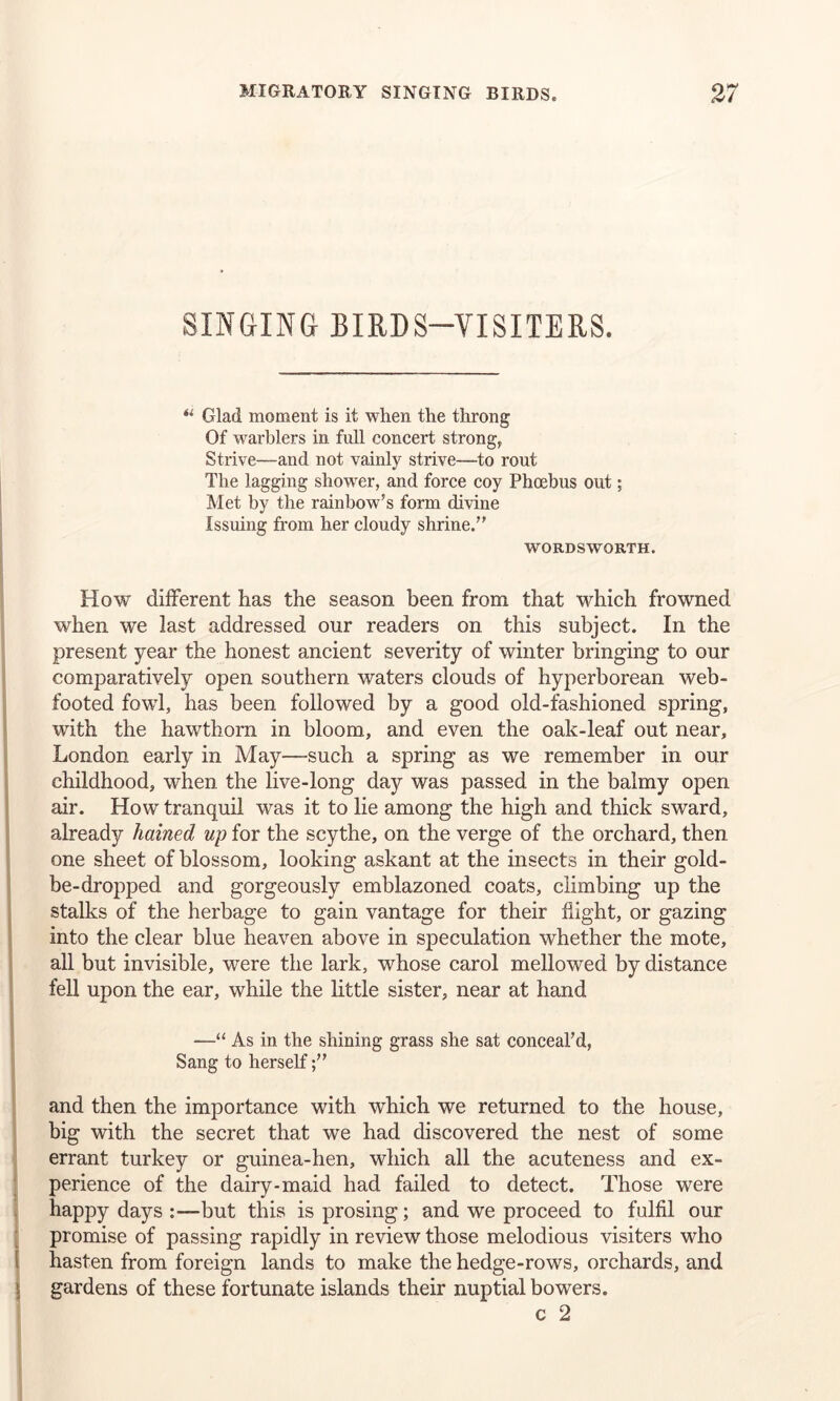 SINGING BIRDS—VISITERS. “ Glad moment is it when the throng Of warblers in full concert strong, Strive—and not vainly strive—to rout The lagging shower, and force coy Phoebus out; Met by the rainbow’s form divine Issuing from her cloudy shrine.” WORDSWORTH. How different has the season been from that which frowned when we last addressed our readers on this subject. In the present year the honest ancient severity of winter bringing to our comparatively open southern waters clouds of hyperborean web- footed fowl, has been followed by a good old-fashioned spring, with the hawthorn in bloom, and even the oak-leaf out near, London early in May-such a spring as we remember in our childhood, when the live-long day was passed in the balmy open air. How tranquil was it to lie among the high and thick sward, already hained up for the scythe, on the verge of the orchard, then one sheet of blossom, looking askant at the insects in their gold- be-dropped and gorgeously emblazoned coats, climbing up the stalks of the herbage to gain vantage for their flight, or gazing into the clear blue heaven above in speculation whether the mote, all but invisible, were the lark, whose carol mellowed by distance fell upon the ear, while the little sister, near at hand —“ As in the shining grass she sat conceal’d, Sang to herself and then the importance with which we returned to the house, big with the secret that we had discovered the nest of some errant turkey or guinea-hen, which all the acuteness and ex- perience of the dairy-maid had failed to detect. Those were happy days :—but this is prosing; and we proceed to fulfil our promise of passing rapidly in review those melodious visiters who hasten from foreign lands to make the hedge-rows, orchards, and gardens of these fortunate islands their nuptial bowers. c 2