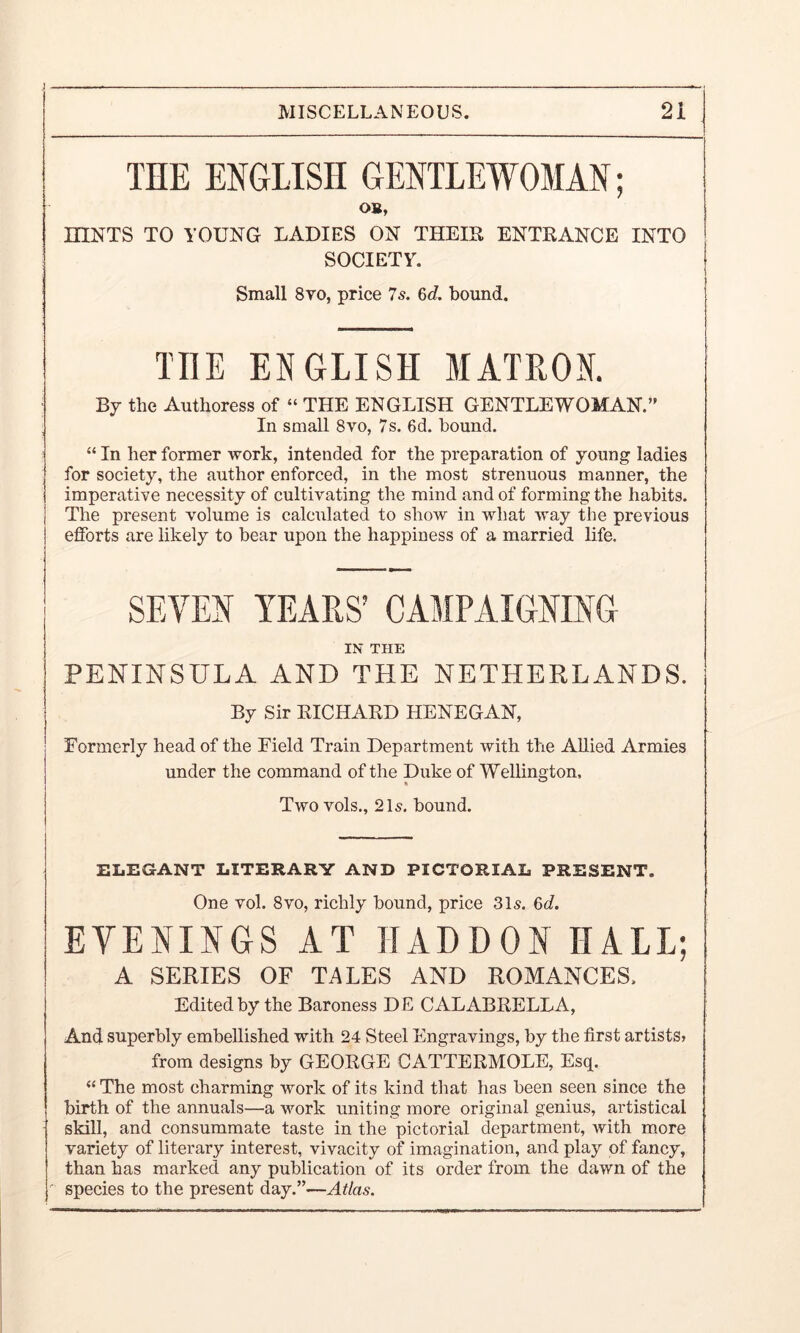 THE ENGLISH GENTLEWOMAN; OB, HINTS TO YOUNG LADIES ON THEIR ENTRANCE INTO SOCIETY. Small 8yo, price 7s. 6d. bound. THE ENGLISH MATRON. By the Authoress of “ THE ENGLISH GENTLEWOMAN.” In small 8vo, 7s. 6d. bound. “ In her former work, intended for the preparation of young ladies for society, the author enforced, in the most strenuous manner, the imperative necessity of cultivating the mind and of forming the habits. The present volume is calculated to show in what way the previous efforts are likely to bear upon the happiness of a married life. SEVEN YEARS’ CAMPAIGNING IN THE PENINSULA AND THE NETHERLANDS. By Sir RICHARD HENEGAN, Formerly head of the Field Train Department with the AUied Armies under the command of the Duke of Wellington, Two vols., 2H. bound. ELEGANT LITERARY AND PICTORIAL PRESENT. One vol. 8vo, richly bound, price 315. 6d. EVENINGS AT IIADDON HALL; A SERIES OF TALES AND ROMANCES. Edited by the Baroness DE CALABRELLA, And superbly embellished with 24 Steel Engravings, by the first artists? from designs by GEORGE CATTERMOLE, Esq. “ The most charming work of its kind that has been seen since the birth of the annuals—a work uniting more original genius, artistical skill, and consummate taste in the pictorial department, with more variety of literary interest, vivacity of imagination, and play of fancy, than has marked any publication of its order from the dawn of the species to the present day.”—Atlas.