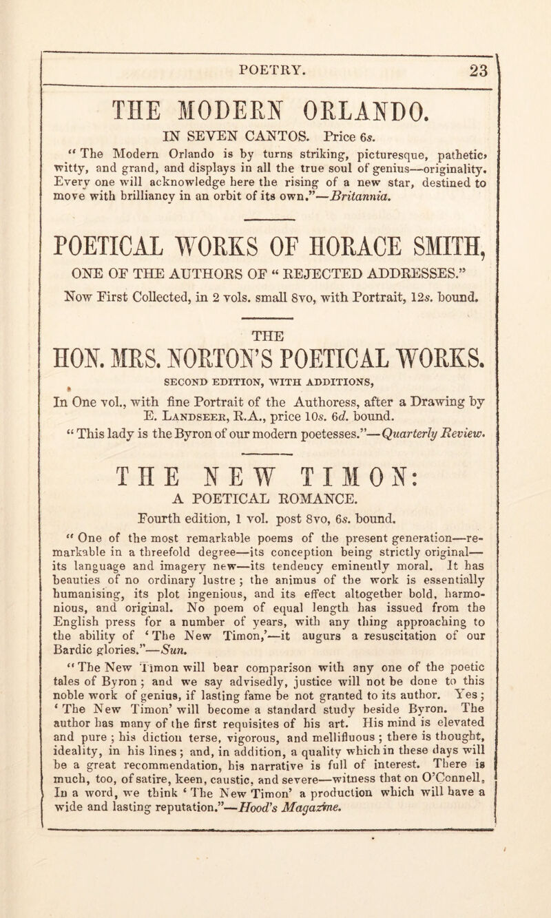 THE MODERN ORLANDO. IN SEVEN CANTOS. Price 65. “ The Modern Orlando is by turns striking-, picturesque, pathetic* witty, and grand, and displays in all the true soul of genius—originality. Every one will acknowledge here the rising of a new star, destined to move with brilliancy in an orbit of its own.”—Britannia. POETICAL WORKS OF HORACE SMITH, ONE OF THE AUTHORS OF “ REJECTED ADDRESSES.” Now First CoUected, in 2 vols. small 8vo, with Portrait, 12s. hound. THE HON. MRS. NORTON’S POETICAL WORKS. SECOND EDITION, WITH ADDITIONS, s 7 7 In One vol., with fine Portrait of the Authoress, after a Drawing by E. Landseer, R.A., price 10s. 6d. bound. “ This lady is the Byron of our modern poetesses.”—Quarterly Review. THE NEW TIM ON: A POETICAL ROMANCE. Fourth edition, 1 vol. post 8vo, 65. bound. “ One of the most remarkable poems of the present generation—re- markable in a threefold degree—its conception being strictly original— its language and imagery new—its tendeucy eminently moral. It has beauties of no ordinary lustre ; the animus of the work is essentially humanising, its plot ingenious, and its effect altogether bold, harmo- nious, and original. No poem of equal length has issued from the English press for a number of years, with any thing approaching to the ability of ‘The New Timon,’—it augurs a resuscitation of our Bardic glories.”—Sun. “ The New Timon will bear comparison with any one of the poetic tales of Byron ; and we say advisedly, justice will not be done to this noble work of genius, if lasting fame be not granted to its author. Yes; ‘ The New Timon’ will become a standard study beside Byron. The author has many of the first requisites of his art. His mind is elevated and pure ; his diction terse, vigorous, and mellifluous ; there is thought, ideality, in his lines; and, in addition, a quality which in these days will be a great recommendation, his narrative is full of interest. There is much, too, of satire, keen, caustic, and severe—witness that on O’Connell. In a word, we think ‘ The New Timon’ a production which will have a wide and lasting reputation.”—Hood's Magazine. /