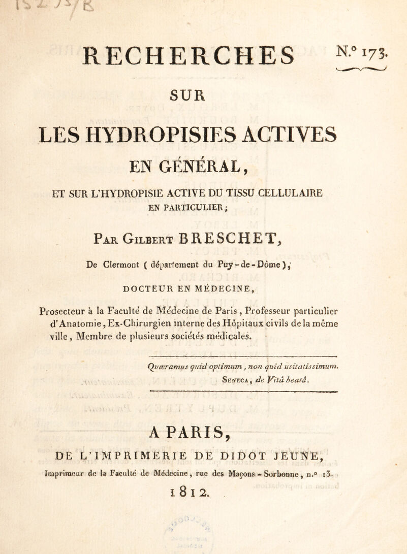 RECHERCHES SUR LES HYDROPISIES ACTIVES EN GÉNÉRA L, ET SUR L’HYDROPISIE ACTIVE DU TISSU CELLULAIRE EN PARTICULIER ; Par Gilbert B RE SC HE T, De Clermont ( département du Puy-de-Dôme), DOCTEUR EN MÉDECINE, Prosecteur à la Faculté de Médecine de Paris, Professeur particulier d’Anatomie ? Ex-Chirurgien interne des Hôpitaux civils de la môme ville , Membre de plusieurs sociétés médicales. Qi/ceramus qui cl optimum} non qui cl usitatissimum. Senfxa, de Vitâ beatà. A PARIS, DE L’IMPRIMERIE DE DIDOT JEUNE, Imprimeur de la Faculté de Médecine, rue des Maçons - Sorbonne, n.° i3.