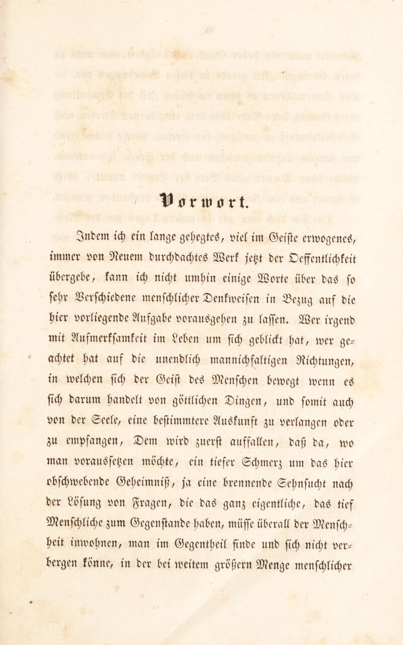 I ID unt) 0 r t. 3nbem td; ein lange gebegted, viel im ©eifte ertragene^, immer ron feuern burd)bacf>teg SOSerf fegt ber ©effentfi^fett übergebe, farm id) nid)t umfnn einige SBorte über ba3 fr febr SJerftyiebene menfdtftd;er ©enfweifen in ^3e^ug auf bie i)kx rorftegenbe Aufgabe oorauägejjen 31t taffem 2öer trgenb mit Sfafmerffamfett im Men um ftd; gebftcft l;af, n>er ge* ad;tet ßat auf bte unenbftcß man nt cf) faltigen Mittungen, in melden ftcf; ber @etft bed $tenfd;en bemegt memt ed \id) barum fmnbeft rcn göttlichen ©ingen, unb formt aud; wn ber ©eele, eine befttmmtere 21u$funft sn verfangen ober Su empfangen, Dem nnrb guerft auffallen, baß ba, mo man »orauäfegen mochte, ein tiefer ©d;mer$ um bad ßter obfdjmebenbe ©eßetmntß, fa eine brennenbe ©el;nfud;t nad; ber £bfung ron gragen, bte ba£ gan$ eigentliche, ba£ tief 5D?enfd;(td;e ^itm ©egenftanbe haben, müffe überall ber 2)tenfd;* ßett tnmofmen, man im ©egentßetf ftnbe unb ftd; nicht rer* bergen fbnne, in ber bet metlem großem 9)?enge menfd;Itd)er