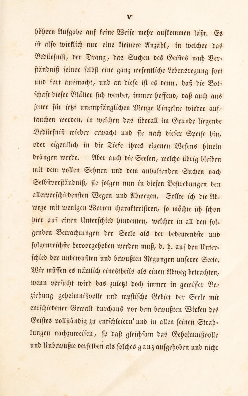 gögern Sfufgabe nuf feine ©etfe rnegr auffotnnten lagt. Qs tft affe Wt'rfftcg nur eine Heinere Slnjagf, in welcher bad Sebürfntg, ber ©rang, bad ©liegen be« ©eiged itacg ©er* ftänbnig feiner fetfeft eine ganj wefentfiege Menbreguttg fort unb fort aiidntacgt, uttb an biefe ift cd benn, bag bte ©ot* ftfjaft btefer ©feitter fteg wenbet, immer goffenb, bag aueg and jener für fegt unempfängfiegen 9)ienge ©injetne wieber attf= tauegen werben, in wefegen bab überaii im ©runbe liegenbe ©ebürfnig wieber erwaegt unb ge ttaeg btefer ©peife gin, ober eigentlich in bte £iefe igreb eigenen ©efend ginein brängen werbe. — Sfber aueg bte@eefen, wefege übrig bfeiben mit bem »offen ©eignen unb bem angaftenbeu ©uegen natg ©efbftoerftänbnig, ge folgen nun in biefen ©eftrebungen ben af(er»erfcgtebenften ©egen unb ?(bwegeit. ©offte itf) bte 21b* Wege mit wenigen ©orten egarafterigren, fo uw egte feg fegon gier auf einen Unterfcgteb ginbeuten, wefeger in aff ben fof* genben ©etraegtungen ber ©eefe atd ber bebeutenbfte unb fofgenreicgfte gemrgegoben werben mug, b. g. auf ben Unter* fegieb ber unbewugten unb bewugten Regungen itnferer ©cele. ©tr muffen ed nämfieg cinedtgeifd afd einen 2lbwcg betraegten, wenn »erfuegt wirb bad jufegt botg immer in gewiffer ©e* äiegung gegettttnigooffe unb mpjitfege ©ebt'et ber ©eefe mit entfegtebener ©ewaft bttregaud »or bem bewugten ©Wen besj ©eifted »offftänbig jtt entfegfeiern' unb in affen feinen ©trag» fungen nacgjuwetfen, fo bag gfeicgfant bad ©egeimntgooffc unb Unbewugte berfefben als fofeged gang aufgegoben unb nt egt