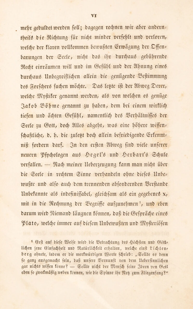 met^r gebulbet werben fett; bagegen rechnen wir aber anbern* fytili bte 9?td;tung für ntd;t mtnber berfefrtt unb verloren, Welche ber flarett oodfommen benutzten (Erwägung bev Offen* barungen ber ©ecle, nt d;t bad tbr burd;au$ gebitßrenbe 9?ed;t eüträumen Wtd unb tut @efüt;I unb ber $tf;mtng etne<5 burd;au$ Unbegreiflichen allein bte genügenbe 23ejttmmnng be3 gorfd;erb fud;en mbd;te* £)a3 tefte ift ber 2lbweg £)erer, welche 5Pit;ftifer genannt werben, aU bon weld;en e6 genüge 3afob 35bfnne genannt 31t haben, bem bet einem wirflt'd; / tiefen unb achten ©efithl, namentlich be6 ^erbaltniffeS ber 0eele $u @ott, bod; 2(IIe£ abgebt, wa£ eine fwßere wiffen* fcbaft(td;e, b. fu bte $ulegt bod; atfetn befrtebtgenbe @rfennt* ntß forbern barf* 3n ben erften Slbweg ftnb biete unferer neuern $ft;d;o!ogen aus #egef$ unb £ erhärt13 0d;ule berfadem — 5^ad; meiner Ueberjeuguttg fann man md;t über bte 0eele tu red;tem 0t’nne berfmnbeln ebne bt'efesS Unbe- wußte unb alfo aud; bem trennenben abfonbernben 33erftanbe Unbefannte aI3 tnbeftntffabel, gletd)fam aI3 ein gegebene^ x, mit in bte Rechnung ber ^Begriffe auf^unebmen1, unb eben barum wirb 9]temanb Idugnen tonnen, baß bte ©eßprad;e eines ^Hato, weld;e immer auf btefem Unbewußten unb SDtyftertofen 1 ©rft auf btefe Sßeife Urirb bi'e 23etrad)tung beg «ööebften ttnb ©ött* Itd)ett jene @infacf)bett ttnb Sfotürliddett erhalten, toeldjc efnft Sichten* berg atmete, tnbem er bxe ntcrfmürbtgen SBorte fcfjri'eb: „(Sollte eg bemt fo gan$ auggemad)t fein, bafi ltnfere Vernunft öon bem Ueberftnnltdjen gar nid)tg iniffen fönnc? — Sollte itid)t ber 3T?enfc^ feine 3been »on ©ott eben fo jtrecfmöpig »eben fonnen, Une bte (Spinne if)r fftei} jurn $begenfang?