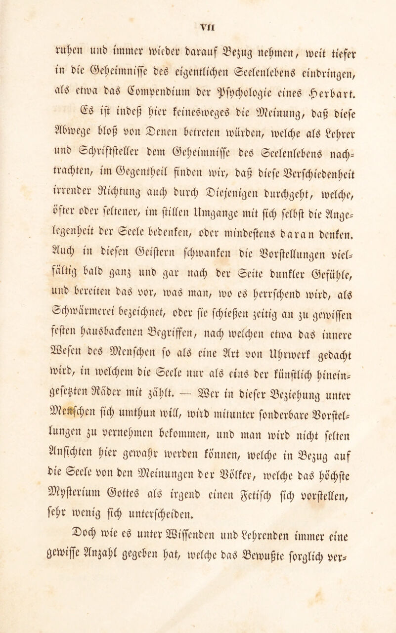 rttpen uitb immer miebet barauf 33ejug neputett, weit tiefer in bie ©epeimniffe beb eigentlichen ©eelettlebenb etnbrtngen, nib etwa bab (Sompenbium ber sJ3fwd)ü(ogie eineb £ er hart. (Sb ift tnbcjj liier fetttebmegeb bie Meinung, bafj biefe ?lbmege blofj reit Denen betreten mürben, melde a(b ?eprer unb ©cprt'ftftelfer bent ©epeimniffe beb ©eeteitiebenb nad;» trauten, im ©egentpeil ftnbeit mir, bafj biefe SBerfd;iebenpeit trrenber Ditcpfuttg and; burd; Diejenigen burcpgept, meide, bfter ober feitener, im ftidcn Umgänge mit fiep fetbft bie Jlnge* legenpett ber ©eete bebettfen, ober minbefteitb baratt bcnfeit. bind) in biefeit ©elftem fcpmanfcit bie IBorflcllungen yicl* faltig halb ganj unb gar nacp ber ©eite bunfier ©efüple, unb bereiten bab »er, mab man, mo eb perrfcpettb mtrb, alb ©cpmärmerei bejeicpttet, ober fte fcptefjett jcitig an 311 gemiffeit fc|teu pattbbadetten ^begriffen, nad) melcpeit ctma bab innere SScicit beb SWenfcpett jo alb eine 2(rt »011 Uprmert gebaut mtrb, in meltpem bie ©ecle nur alb etnb ber fünftlicp pinetn* gefegten SHciber mit jäptt. — 233er in biefcr ©cjtepuitg unter 3We*fcpen fiep umtpuit mtil, mtrb mitunter fonberbare SSorftel* lungeit 31t yetnefmteit befomtnen, unb man mtrb nttpf feiten Slnficpten pter gemapr merben fonnen, meide in Sejug auf bie ©eele »01t bett Meinungen ber Golfer, melcpe bab pöcpfte SMyflerium ©otteb alb irgenb einen getifcp fiep »orflellen, fepr mcntg fiep unterfcpetben. Dod> mie eb unter Sßtffenbeu unb Peprenben immer eine gemiffe Wnjapl gegeben pat, metepe bab Semupte forgltd; »er*