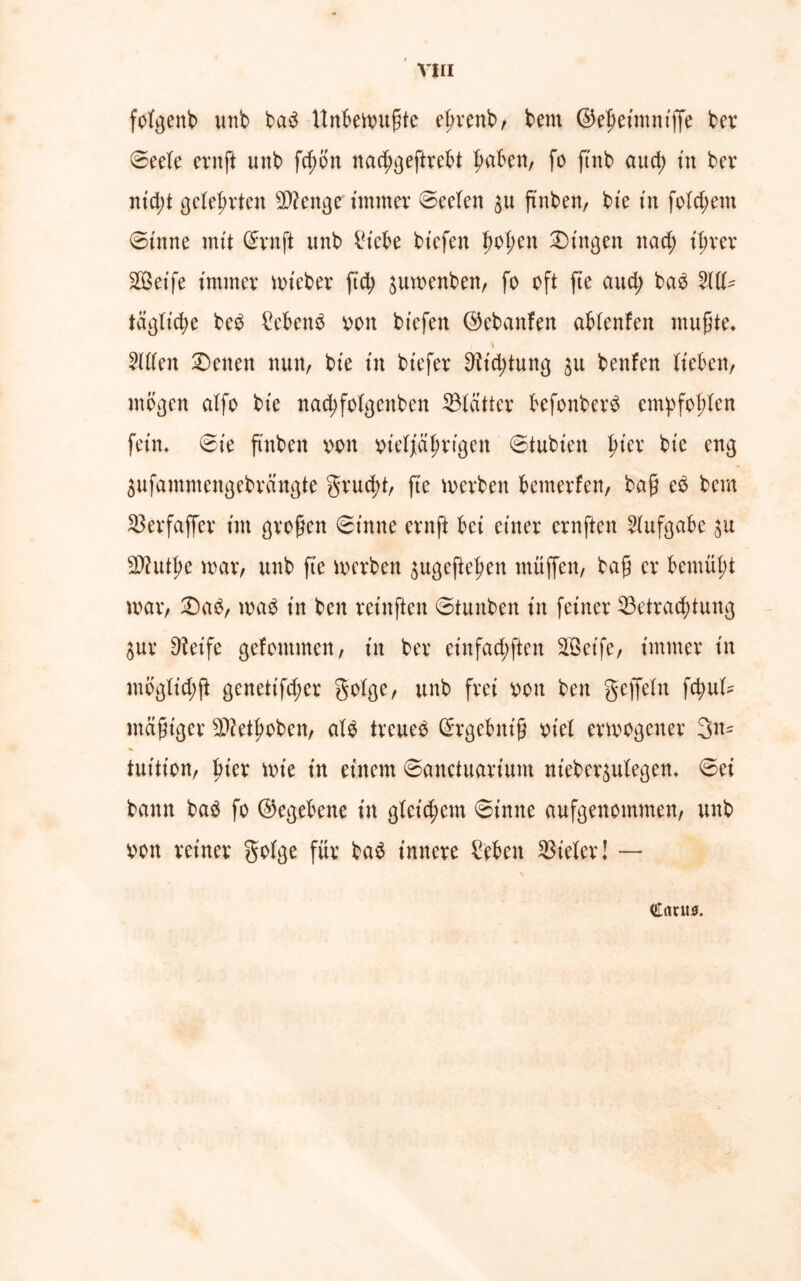 fofgenb unb bab Unbewußte eßrenb, bem ©efjeimnt’ffe bei* ©eck evnft unb fd)ön nacf)geftrebt fmben, fo ftnb aud; tu bcv nt'd;t gelehrten Stenge immer ©eckn $u ftnben, bte in folgern ©inne mit ©ruft unb £icbe biefert f>of;en Gingen nad; iijrer Steife immer mt'eber ftd; ^umenben, fo oft fte aud; bab 21U- tägliche beb £cbeub oon bt'efen ©cbanfen abknfen mußte« i \ 2U(en Seiten nun, bie in biefer 9itd;tung ju benfen lieben, mögen atfo bie nad;fo!genben ^Blätter befonberb empfohlen fein« ©ie ß'nben oon oietyalmigen ©tubien f>ier bie eng ^ufammengebrangte grud)t, fte merben bcmerfen, baß eb bem Skrfaffer im großen ©inne crttfi bei einer crnften Aufgabe 9)httl)e mar, unb fte merben $ugeftefyen muffen, baß er bemüßt mar, 2)ab, mab in ben rcinftcn ©tunben in feiner 23etrad;tung Sur Dieife gefontmen, in ber cinfad;ften Seife, immer in mögk’d;ß genetifdmr goige, unb frei oon ben geffeln fd;uk mäßiger SDktßoben, atb trcueb ©rgebnt'ß oiel ermogener 3n- tuition, f>ier mie in einem ©anctuarium nt'eber^utegen« ©ei bann bab fo ©egebene in g(cid;em ©inne aufgenommen, unb oon reiner golge für bab innere feben Vieler! — Cant*.