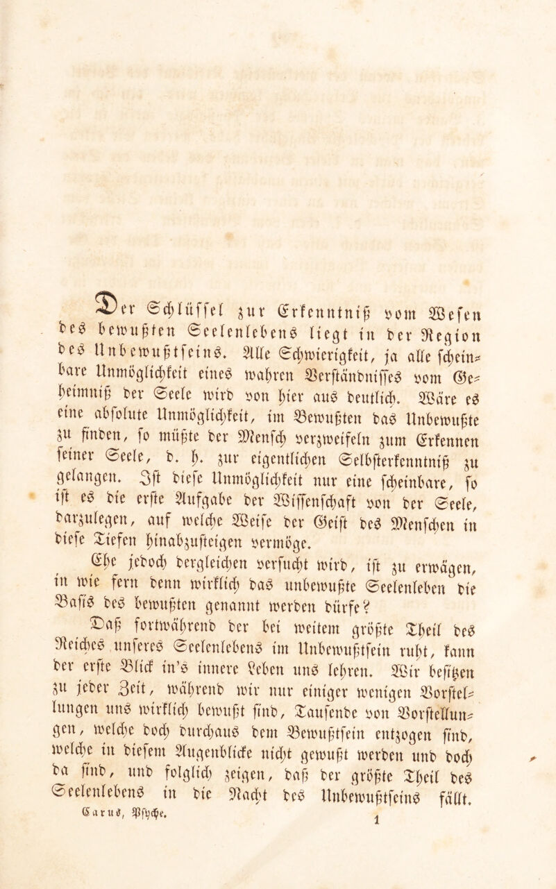 Sdjlitffel jur ©rfenttlniß »om Sefen bewußt nt Seelenlebens liegt tu b er Sdegton beö Unb ewußtfettiS. Me Sdiwicrigfeit, ja alle fibein* bare Unmöglicbfeit eines wahren SevftänbniffeS stom ©e* betmnig bev Seele wirb »on l;ier aitS betulich. Säre es eine abfolttte Unmöglidtfeit, int «ewußten baS Unbewußte 51t ftnben, fo müßte ber üDienfcb serjwetfeln jttttt ßrlcnnen feinet Seele, b. ft. jur eigentlichen Selbfterfenntntß jtt gelangen. 3ft biefe Unmöglidifett nur eine febeittbare, fo i|t eS bie erfte Aufgabe bev ffitffenfcbaft oott ber Seele, barjulegen, auf welche Seife ber ©eift beS ®ettfcbeit itt biefe Siefen Inttabjufteigen sevmöge. ebc jebocfi bergleidjen »erfucht wirb, ift ju erwägen, in wie fern beim wirf(icf) baS unbewußte Seelenleben bie 5?aftS beS bewußten genannt werben biirfeV ®aj? fortwäftrenb ber bei weitem größte SbetT beS SieicbcS nuferes Seelenlebens im Unbewußtfeiu ruft, fattn ber erfte «lief in’S innere Men uns lehren. Sir bcßßett ju jeber Seit, wäbreub wir nur einiger wenigen «orftcl« lungen uitS wirflicf) bewußt ßnb, Saufenbe »on «orftetfun* gett, welche bod; bttrcßauS bent «ewitßtfein entgegen fiitb, welche itt bie|etit Sfugenblüfe ttidjt gewußt werben unb bod» ba jittb, unb folglidi geigen, baß ber größte Sßeil beS Seelenlebens in bie 9iad;t beS UnbewußtfeinS fällt.