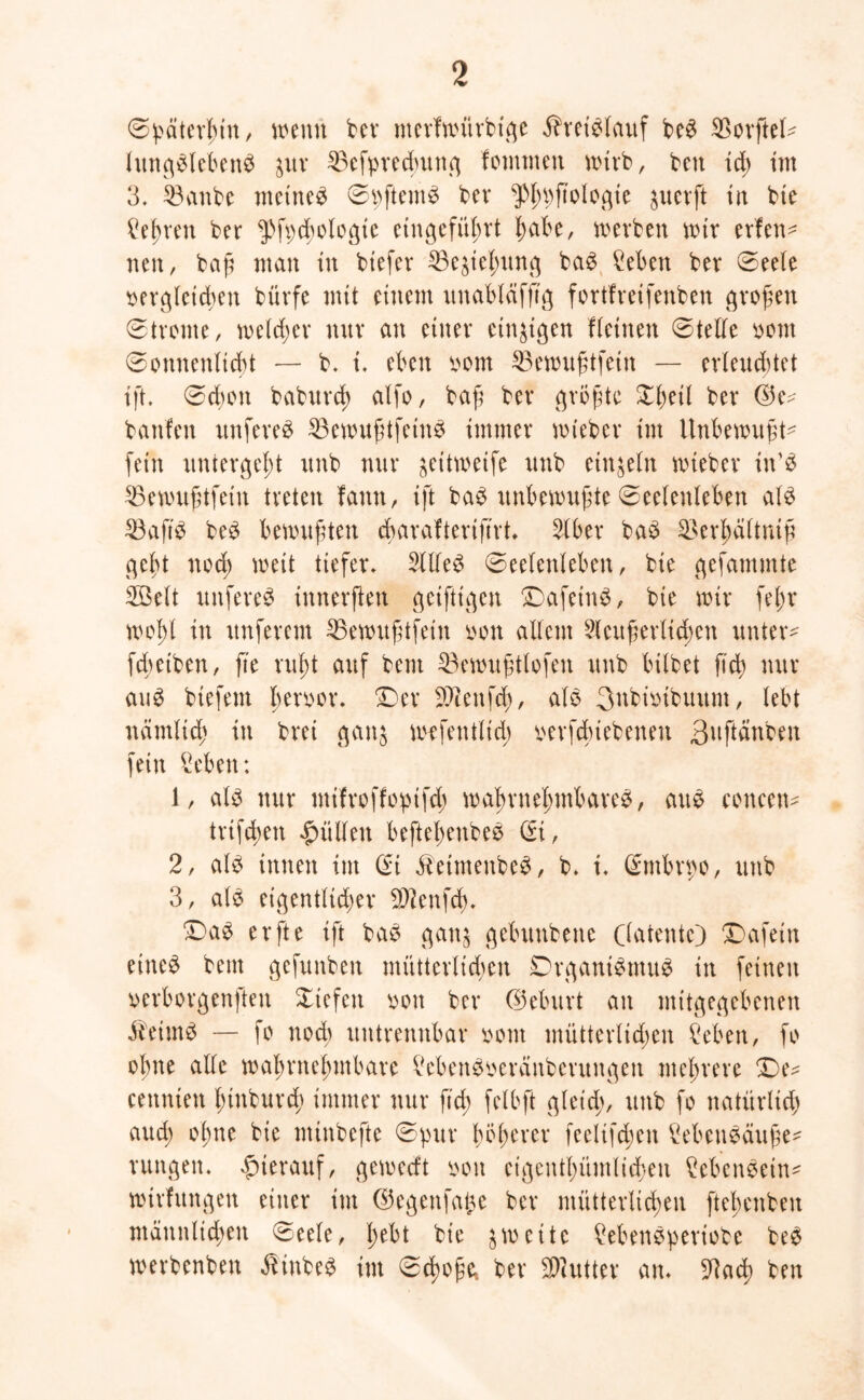 Spätcvbin, wenn bev mevfmxtvbtge Äretölauf be$ $ovftel* lxtnge>leben$ pv SBefpvedmttg fomxnen wtvb, beit id) im 3. SBanbe meinet SpftentS bev $>lmfio^gie jucvft in bie £ef)ren ber $fpcbologte etngefitbvt l;abe, werben mix evfen* neu, baj? man tu biefev 23e$iel;xtng ba£ Men bev Seele oevglcid;en bürfe mit einem xtnabläfftg fovtfveifenben großen 0tvorne, meld;ev mtv an einev einzigen fletnen Stelle oont Sonnenlicht — b. t. eben oom SBewuftfetn — evleuditet ift. Schon babxtvcb alfo, baf bev gvbfte Xl;ei( bev (M banfen xtnfeve£ SBewufdfetnS xmrnev mtebev im Unbewußt* fein xinrevgef)t xtnb nuv ^eitweife xmb einzeln wiebev in’£ SBewuftfetn tveten fatxtt, ift bag unbewußte Seelenleben M 33ajt£ be£ bemuften dbavafteviftvt. Slbev baö ^>evf>ci(tnifx geht noch weit tiefev» 2{lle3 Seelenleben, bie gefammte Söelt unfeveS innevften getfttgen DafeinS, bie mtv fel;v wohl in xtnfevcm 35ewußtfein oon allem 9leußevltd;cn untev* fdmben, fte vuht auf bem 23ewußtlofen xtnb bilbet (ich nuv aug btefem l;enun\ £)ev Sftenfd), als Bnbiotbuum, lebt nämlich in bvei gan$ Wffentlid; oevfduebenen Bttftänben fein Men: 1, als nuv mifvoffopifd; wahvnehmhaveS, axtS conccn* tvifchen füllen beftel;enbeS di, 2, als innen tut St JbetmenbeS, b. t. Smbvpo, unb 3, als eigentltchev $?enfd). £)aS evfte ift baS gan^ gebunbenc (latente} Dafetn eines bem gefunben müttevlicben DvganiSmuS in feinen »evbovgenften Xtefen oon bev ©ebxtvt an mitgegebenen ibeimS — fo nod; untvenxtbav oont mxtttcvlid;cn Men, fo ohne alle mabvnel;mbavc MenSoevänbevungett xitel;veve £)e* cennten l;inbuvd> immev nuv fid; felbft gletd;, uttb fo natüvltd; aud; of)ne bie minbefte Spuv f>öl>cvev feeltfd;en MenSäuße* vungen. $tevauf, gemedt oon eigentümlichen MenSein* wtvfungen etttev im ©egenfalte bev mütterlichen ftel;enben männlichen Seele, l;ebt bie zweite MenSpeviote beS mevbenben ibinbeS im Schoße* bev SDiuttev an» 9bad) ben