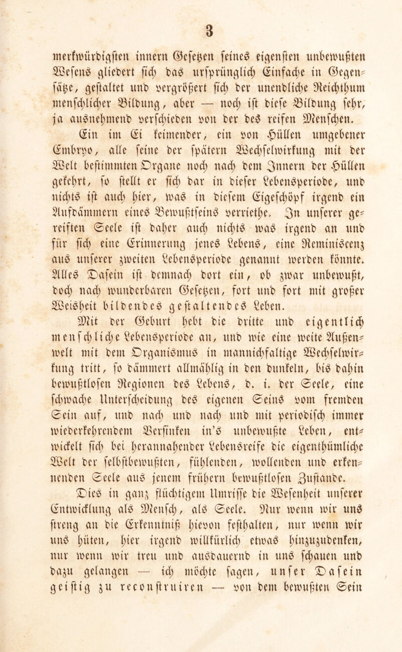 merfwürbigften Innern ©cfefcen fernem etgenftett unbewußten 2BefenS gliedert ftd; baS urfpritnglicß ^tnfacbe in ©egen* fäfce, geftciftet unb vergrößert ft cf; kr unenbltcße keicßtßum menfd;licßer Gilbung, aber — nod; ift btefe 23t(bung feßr, ja aitSneßmenb verhieben von ber be$ reifen ükenfeßen. Sin im Ei fetmenber, ein von hülfen umgebener Entbrvo, affe feine ber fpätern Sßecßfefwtrfung mit ber Söelt beftimmten Organe nod) naeß bent Snnern ber füllen gefeßrt, fo ftelft er ftd; bar in btefer MenSpcriobe, unb iticßtS tft and) ßter, was in btefem Eigefcßöpf irgenb ein Sfufbämment eines 35ewußtfeinS vernetze* 3>n unfern* ge* reiften ©eele tft baßer and) ntcßtS was irgenb an unb für ftd> eine Erinnerung jettet MenS, eine bHemitti^cenj aus nuferer ^weiten MenSpertobe genannt werben fönnte. 2UfeS Dafein ift bemnad; bort ein, ob 3war unbewußt, bod; nad; wuubcrbaren ©efet;en, fort unb fort mit großer SBeiSßeit bilbettbee geftaltenbeS Men. äftit ber ©eburt ßebt bic brüte unb eigen fließ meitfd;Ud;e MenSperiobe an, unb wie eine weite 2lußen* weit mit bent Organismus in mannigfaltige SSecßfelwtr* fung tritt, fo hämmert alfmäßlig in bett buttfeln, bis baßtn bewrtßtfofen Regionen beS Sebent, b. i. ber ©ee(e, eine feßwadw Unterfcßeibung beS eigenen ©eins vom frentben ©ein auf, ttub nad; unb nad; unb mit pertobtfcß immer wieberfeßrenbent SSerftttfen tn’S unbewußte Men, ent* wicfelt ftd) bet ßeramtaßenber MeuSretfe bie etgentßümltcßc SBelt ber felbftbewußten, fiißfenbeu, woffettben unb evfen- nenben ©eele aus jenem früßent bewußtfofeit 3ttftartbe* SDiee in gan^ flüchtigem Umriffe bie 2öefenßeit ttttferev Entwicflung als ktenfd;, als ©eele. kur wenn wir ttnS ftreng an bie Erfenntntß ßtevou feftßaften, nur wenn wir uttS ßüten, ßter irgenb wtllfürltcß etwas ßttt^ubenfen, nur wenn wir treu unb aitSbauentb in uns flauen unb ba$u gelangen — id; ntbeßte fagen, unfer Da fein geiftig $u reconftrutreu — von bent bewußten ©ein