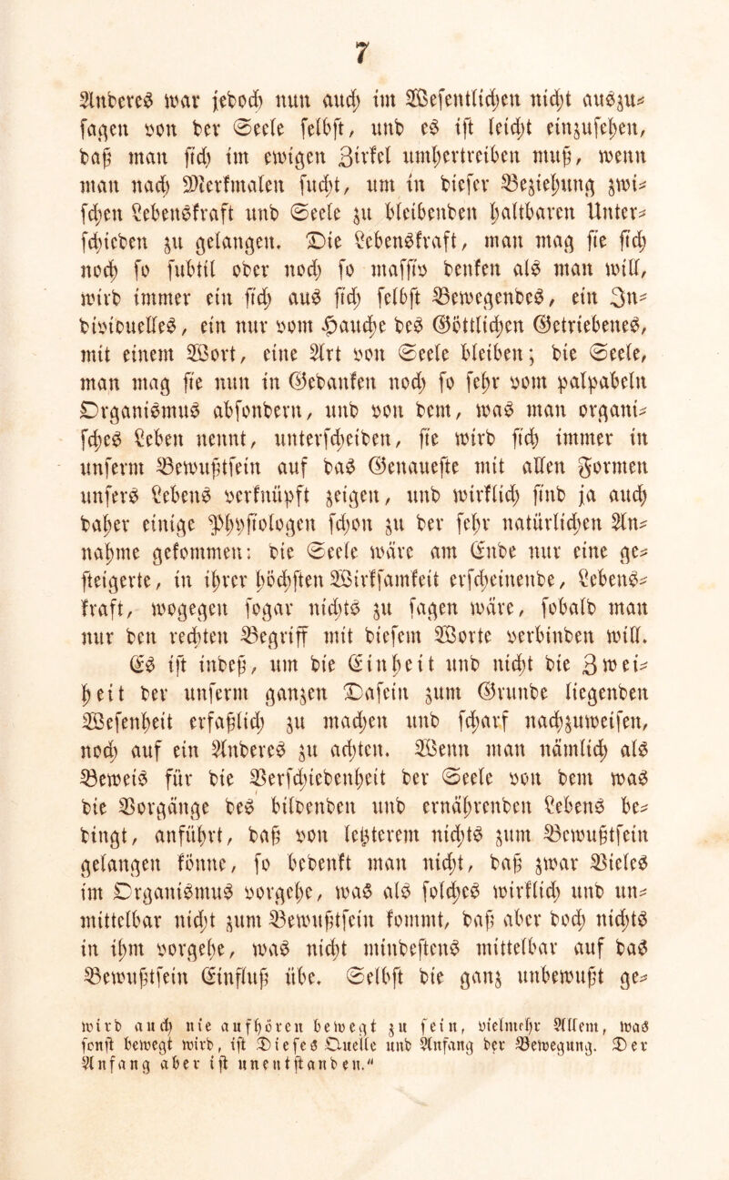 2lnberem war jebod) nun aud; im SOBefentüc^en nid;t aum^u? fa^en bon ber 0eele felbft, unb em ift letcbt ein^ufeßen, baß man ftd) tut ewigen ßirfel umßertreiben muß, wenn man nacß üDierfmalen fud>t, um in bicfer 23eäießung $wi? fcßen Sebenmfraft unb 0eele $u bleibenben faltbaren Untere fcßtcbett &u gelangen, Die £ebenmfraft, man mag fie ftd; noch fo fubttl ober nod; fo ntaffto benfeit alm man will, wirb immer etn ftd; aum ft'd; felbft 25ewegenbcm, ein 3n- bibiouellem, ein nur bom $aucße bem ®ottlid;en betriebenem, mit einem $3ort, eine 2lrt bon 0eele bleiben; bie 0eele, man mag fte nun in bebanfen nod; fo fef>r bom p alp ab ein Drganimrnum abfonbent, unb bon bem, wam man organi? fcßem Men nennt, unterfcßeiben, fte wirb ftd; immer in unferm 33ewußtfetn auf bam benauefte mit allen gönnen unferm £ebenm berfniipft geigen, unb wirflid; jtnb ja aucß baßer einige $ßpftologen fd;on $u bev feßr natürltdßen 2ln? naßme gcfotnmeu: bie 0eele wäre am Critbe nur eine ge? ftetgerte, in ißrcr ßbcßften SÖirffamfeit evfd;einettbe, Menm? fraft, wogegen fogar nid;tm $u fagen wäre, fobalb man nur ben rechten begriff mit biefent SBovte berbinben will, <E* ift inbeß, um bie @inßett unb nid)t bie 3wei? ^ eit ber unfernt ganzen Dafein 3um brunbe liegenbeit SBefenßeit erfaßlid; $u machen unb fcßarf nacß^uweifen, nod; auf ein Ruberem ju achten. Sßenn man nämlidß alm 53eweim für bie SBerfcßiebenßeit ber 0eele bon bem wam bie Vorgänge bem bilbenben unb ernäßrenben £ebenm be? bingt, anfübrt, baß bon letzterem nid;tm ^tm 33ewußtfein gelangen fönne, fo bebenft man nicßt, baß %mx Vielem im Drganimntum borgeße, wam alm fold;em wirflid; unb tut? mittelbar nid;t jum Söewußtfein fommt, baß aber bocß nid;tm in iß nt borgeße, wam nicßt rniubeftenm mittelbar auf bam 23ewußtfein Einfluß übe, 0elbft bie gan$ unbewußt ge? itu r b and) nie auftförcn betuegt $ u fetu, meinte tjr 9ltfent, ma3 fenjt beinegt wirb, tft 3) t e fe 3 Duelle unb blnfang ber 93etneguitg. Der Anfang aber tft uneutftanben.