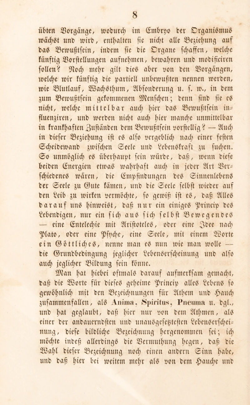 übten Vorgänge, woburch int (Embryo bev Organismus wäd;St unb wirb, enthalten ft'e nicht alle Beziehung auf baS 53cnutgtfetn, inbern fte bie Organe fch affen, welche fitnfttg Borftelluugen aufnehnten, begabten unb ntobtftctven feilen? Boch mehr gilt bieS aber von ben Vorgängen, welche wir fünfttg bie partiell unbewußten nennen werben, wie Blutlauf, ©achSthum, 2lbfonberung u. f. w., in bem zum Bewußtfein gekommenen SWenfchen; benn ftnb fte eS nicht, welche mittelbar auch Iner baS Bewußtfeiu in* fluenzirett, unb werben nicht auch Iner manche unmittelbar in krankhaften Suftänben bem Bewußtfein vorftelfig ? — 5lud; in btefer Beziehung ift eS alfo vergeblich nach einer feften ©chetbewanb jwif^en 0eelc unb Lebenskraft zu fucben, @o unmöglich eS überhaupt fein würbe, baß, wenn biefe beiben (Energien etwas wahrhaft auch in jeher 5-lrt 33er* fdnebeneS waren, bie (Empfmbungen beS ©iunenlebenS ber ©eele zu d5ute kamen, unb bie 0eelc felbft wieber auf ben Leib zu wirfen vermödjte, fo gewiß ift eS, baß SllleS bar auf uns fnuwetSt, baß nur ein einiges $>rtnctp beS Lebenbigen, nur ein fich aus f ich felbft 33ewegenbeS — eine (Entelecßie mit 2lriftoteleS, ober eine 3bee nach $(ato, ober eine $fpche, eine 0eele, mit einem ©orte ein (Göttliches, nenne man eS nun wie mau wolle — bie (Grunbbebingung jeglicher LebenSerfd;einung unb alfo auch jeglicher Gilbung fein fonuc* Bian hat hiebei oftmals barauf aufmerffam gemacht, baß bie ©orte für biefeS geheime $rtncip alles Sehens fo gewöhnlich mit ben Bezeichnungen für Zithern unb £aud) Zufammenfallen, als Anima, Spiritus, Pneuma u* bgl., unb h^t geglaubt, baß Iner nur von bem 2lthnten, als einer ber anbauernbften unb unauSgefegteften LebenSerfchei* nung, biefe btlbliche Bezeichnung hergenommen fei; xd) möchte inbeß allerbingS bie Berntutbung hegen, baß bie ©aßl biefer Bezeichnung nod; einen aubern 0inu habe, unb baß htev bei weitem mehr als von bem fauche unb