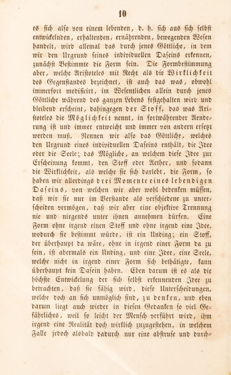 e3 ftd) alfo m\ einem lebettben, b. t). ftd; aus ftd) felbfl: cntmtcfcluben, erl;altenben, eruä(;rcnbeu, bemegenbett SKkfen f;anbelt, mirb allemal baS burd) jenes ©öttlid;e, in bcnt mir bcn Urgrunb feines inbioibuelleit DafetnS erfernten, Zunäd;ft 35efttmmte bte gönn fein* Die gormbeftimmung aber, melcfrn 2lriftoteteS mit $ed;t als bie Sir flid; feit beS ©egenftanbeS bezeichnet, ift and; baS maS, obmol;l immerfort mobiftcirt, im 233efentUcb>en allein burd) jenes ®öttlid)e mä^renb beS ganzen Gebens feftgejjalten mirb nnb bletbenb erfdmnt, babingegen ber ©toff, baS maS 2lrt* ftoteleS bie 9flög lid; feit nennt, in fortmäl;renber 2lenbe* rung ift unb immer entweicht nnb immer oon anbern erfent werben ntufu kennen mir alfo baS ($3öttlid;e, meines ben Urgrunb eines inbioibuellen DafeittS enthält, bie 3bee ober bie ©eelc; baS TOgltdie, an meinem biefe 3bee zur (Srfcbetnung fommt, ben ©toff ober Stetiger, unb fobann bie Sirflicbfeit, als meld;e fte ftd; barlebt, bie gönn, fo l;aben mir allerbtugS b r ei omente ein eS leb enbi g en DafeittS, oott melden mir aber mol;l bebenfen müffen, baf mir fte nur im SBevftanbe als oerfd)iebene zu untere fd)etbeu vermögen, baß mir aber eine objefttoe Trennung nie unb nirgenbs unter i(;neu aitnelntten bürfen. (fine gönn ol)tte ir^enb einen ©toff unb ol;ne irgenb eine 3bee, mobttrd; fte befttmmt mürbe, ift ein Unbing; ein ©toff, ber überhaupt ba märe, ol;ne itt irgenb einer gönn ba zu fein, ift abermals ein Unbtttg, unb eine 3bee, eine ©eele, mcldte nicßt in irgenb einer gönn ftd; betätigte, famt überhaupt fein Dafein l;aben. ©ben bantm ift eS als bie l)od;fte ©ittmideluttg ber ftcb felbft erfennenben 3bee zu betrachten, baß fte fäl;tg mtrb, biefe ttnterfcbcibungen, melchc bodt au ftd; unntogltd; ftnb, zu ben fett, unb eben barunt liegt and; mteber in biefen ©ebaufen fo mcl fäf)rltd;eS, meil fo leidjt ber äftenfd; verführt mtrb, ißtn irgenb eine Realität bod; mirflid; zuzugeftel;en, in meld;ent gälte jebod; alsbatb baburd; nur eine abftntfe unb burd)*