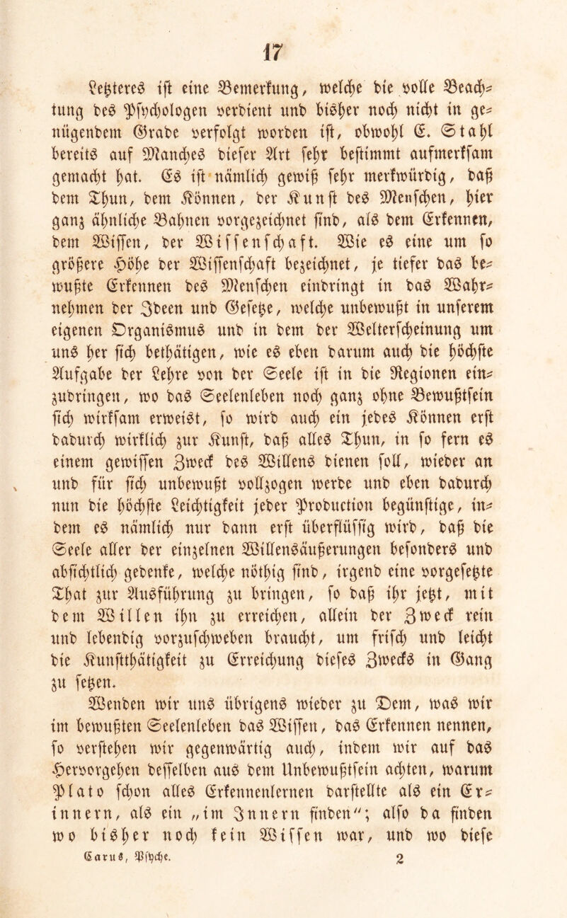 £egtere£ tjl eine 53emerfung, welche bte t>olTe 53each- iung beS ^fochologen oerbient unb biolm noch nicht tu ge^ nügenbem E5rabe verfolgt worben tft, obwohl E. 0tahl bereite auf Manches biefer 5lrt felw beftimmt aufmerffam gemacht hat. ES tft nämlich gewiß fef>r merfwürbtg, baß bem Ztyun, bem Tonnen, ber $itnft beS SWenfchen, ganz ähnliche Bahnen oorgezeichnet ftnb, als bem Erlernten, bem Siffett, ber Stffenfchafi Sie eS eine um fo größere £öf>e ber Siffenfchaft bezeichnet, je tiefer baS be^ wußte Erfennen beS 9D?enfd)en einbringt in baS Safr^ nehmen ber 3been unb Ekfege, welche unbewußt in unferem eigenen DrganiSmuS unb in bem ber Selterfcbeinung um uns Im' W betätigen, wie eS eben barum auch bte fwchfte Aufgabe ber Cehre oon ber 0eele ift in bie Legionen etn* ZUbrtngett, wo baS 0eelenleben noch ganz ohne 53ewußtfetn fich wtrffam erweist, fo wirb auch e^n jebeS können erft baburd; wirtlich zur äbunft, baß alles $hun, in fo fern eS einem gewtffen 3wecf beS SillenS bienen foll, wteber an unb für ftd; unbewußt vollzogen werbe unb eben baburch nun bie höchfte Ceid^tigfeit jeber $robuction begünfttge, in* bem eS nämlich nur bann erft überftüfß'g wirb, baß bte 0eele aller ber einzelnen StllenSäußerungen befonberS unb abftchtltd) gebenfe, welche nöthig ftnb, irgenb eine oorgefegte Xßat zur Ausführung zu bringen, fo baß ihr jegt, mit bem Sillen ihn zu erreichen, allein ber Qvnd rein unb lebenbtg oorzufcgweben braucht, um frtfch unb leicht bte $unfttf)ättgfett zu Erreichung biefeS 3wed^ in EJang Zit fegen* Senben wir ttnS übrigens wieber zu ©ent, waS wir im bewußten 0eelenleben baS Siffett, baS Erlernten nennen, fo oerftegen wir gegenwärtig aud;, inbem wir auf baS ^eroorgeljen beffelben auS bem Unbewußtfein achten, warum $lato fdwn alles Erlennenlernen barftellte als ein Er* tnnern, als ein „im Snttern ft'nben; alfo ba ß'nben wo bisher nod) fein Stffen war, unb wo biefc (Sntu5, $fydje. 2