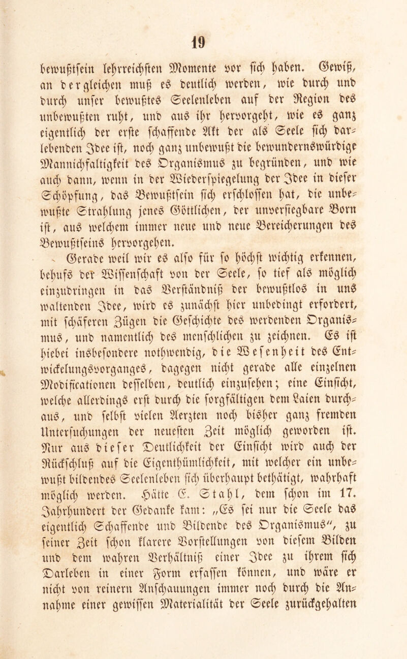 bewußtfein leßrreicßftett Momente Dor fteß ßaben» ©ewiß, an ber gleicßen muß eS beutlid; werben, wie bureß nnb bureß unfev bewußtes Seelenleben auf bev Legion beS unbewußten rußt, unb aus ißt* ßemorgeßt, wie eS gan$ eigentltd; ber erfte fd)affenbe Slft bei* als Seele ftd; bar^ lebenben 3bee ift, noeß gan$ unbewußt bte bewttnbernSwürbige Mannicßfaltigfeit beS DrgantSmuS ju begrünben, unb wie aud; bann, wenn in ber 2Bteberfpiegelung ber 3bee in biefer Scßöpfung, baS 53ewußtfein ftd) erfcßloffett ßat, bie ttnbe* wußte Straßlung jenes ©bttltcßen, ber unzerlegbare 33orn ift, aus welcßent immer neue unb neue ^Bereicherungen beS 33ewußtfeinS ßerzorgeßen» - ©erabe weit wir eS alfo für fo ßoeßft wießtig erfennen, beßufS bei* SÖiffenfcßaft zon ber Seele, fo tief als mögltcß ein&ttbringen in baS SBerftänbntß ber bewußtlos in unS waltenben 3bee, wirb eS $unä(ßft ßier unbebtttgt erforbert, mit Reiferen Bügen bie ©efeßießte beS werbenben DrgantS* ntuS, unb namentlich beS menfcßltcßett $u &etcßnen» (SS ift ßiebet ittSbefonbere notßwenbig, bie 2Öefenßeit beS (Snt^ widelungSzorgangeS, bagegen nteßt gerabe alle einzelnen Mobiß'cationen beffelben, beuttieß einjufeßen; eine (Sinftcßt, welcße allerbtngS erft bttrd; bie forgfättigen beut 2aien burtß^ aus, unb felbft Dielen Sler&ten noeß bt^ßer gan$ fremben Unterfudßungen ber neueften Beit möglich geworben ift» $ur aus biefer £)eutlid)feit ber (Stufteßt wirb aueß ber SRüdfcßluß auf bte (Stgentßümlicßfeit, mit welcher ein uttbe^ wußt btlbenbeS Seelenleben ftd; überhaupt betätigt, waßrßaft möglicß werben» #ätte Cf» Staßl, beut fd;on int 17» Saßrßunbert ber ©ebanfe fam: „(SS fei nur bie Seele baS eigentlich Scßaffenbe unb 35ilbenbe beS DrgantSmuS, $u feiner Beit feßon flarere $orftellungen zon btefem Silben unb beut waßren SBerßältntß einer 3bee &u ißrent fuß Darlehen in einer gönn erfaffen fönitett, unb wäre er nteßt zon reinem 2lnfcßauungen immer noeß bureß bte naßme einer gewtffen Materialität ber 0eele pritcfgeßalten