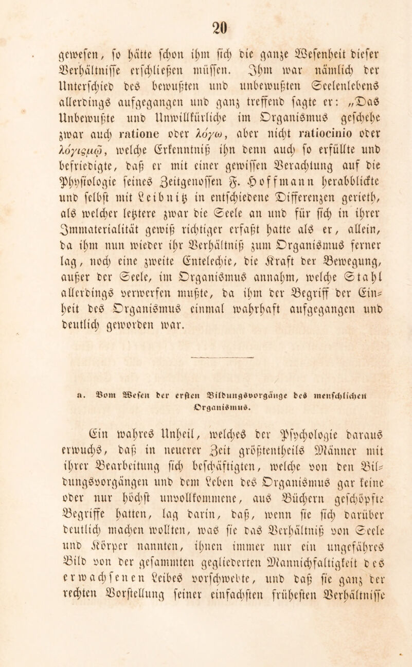 gewefert, fo l^ätte fd;ott il;nt ftd; bte ganze ^Öefen^ett btefer Berljältniffe erfcßlteßett muffen* 3l;nt mar namltd; ber Untevfdjteb beb bewußten unb unbewußten Seelenleben# allerbtitgb aufgegangen unb ganz treffenb fagte er: „Da# Unbewußte unb Unmillfürltcße im Drganibmub gefd;el;e Zwar aud; ratione ober Xoyoo, aber ntdjt ratiocinio ober loytg/Lup, welche (Srfenntniß ißn beim aud; fo erfüllte unb befriebtgte, baß er mit einer gemiffen Berad;luttg auf bie ^boftologie feinet 3^dgenoffett g. £offmann l;erabblicfte unb fclbft mit £eibttt£ in entfdßiebene Differenzen geriet!;, alb welcher ledere zwar bie Seele an unb für fiel) in Ü;rer Smmaterialitat gewiß richtiger erfaßt patte alb er, allein, ba il;nt nun wieber ipr Berpaltniß zum Drganibmub ferner lag, nod; eine zweite (£nteled)ie, bie $raft ber Bewegung, außer ber Seele, im Drganibmub auuaptn, welche S ta t>l allerbing# oerwerfen mußte, ba il;m ber begriff ber (Sin- ßett beb Drganibmub einmal waprßaft aufgegangen unb beutlid; geworben war. a. 35om SBefeit bei* er ft en SBilbungdaorgäuge bed inetifdUitfjcii Crgantömud. (Sin waßreb Unßeil, weld;e# ber $>ft;d;ologie baraub erwud;b, baß in neuerer Beit größtentßetl# Banner mit il;rer Bearbeitung ftd; befcbdftigten, welche oon ben Bil^ bungboorgängen unb bem (leben beb Drganibmub gar feine ober nur bbd;ft unoollfomntene, aub Bücßern gefd;öpfte Begriffe batten, lag barin, baß, wenn fte ftd; barüber beutlid; machen wollten, wab fte bab Berßciltniß oon Seele unb Körper nannten, i(;ncn immer nur ein ungefähre# Btlb oon ber gefammten geglieberten Biannid;faltigfeit beb erwad;feiten £eibeb oorfebwebte, unb baß fte ganz ber rechten Borftellung feiner einfachen früßeften Berßcütntffe
