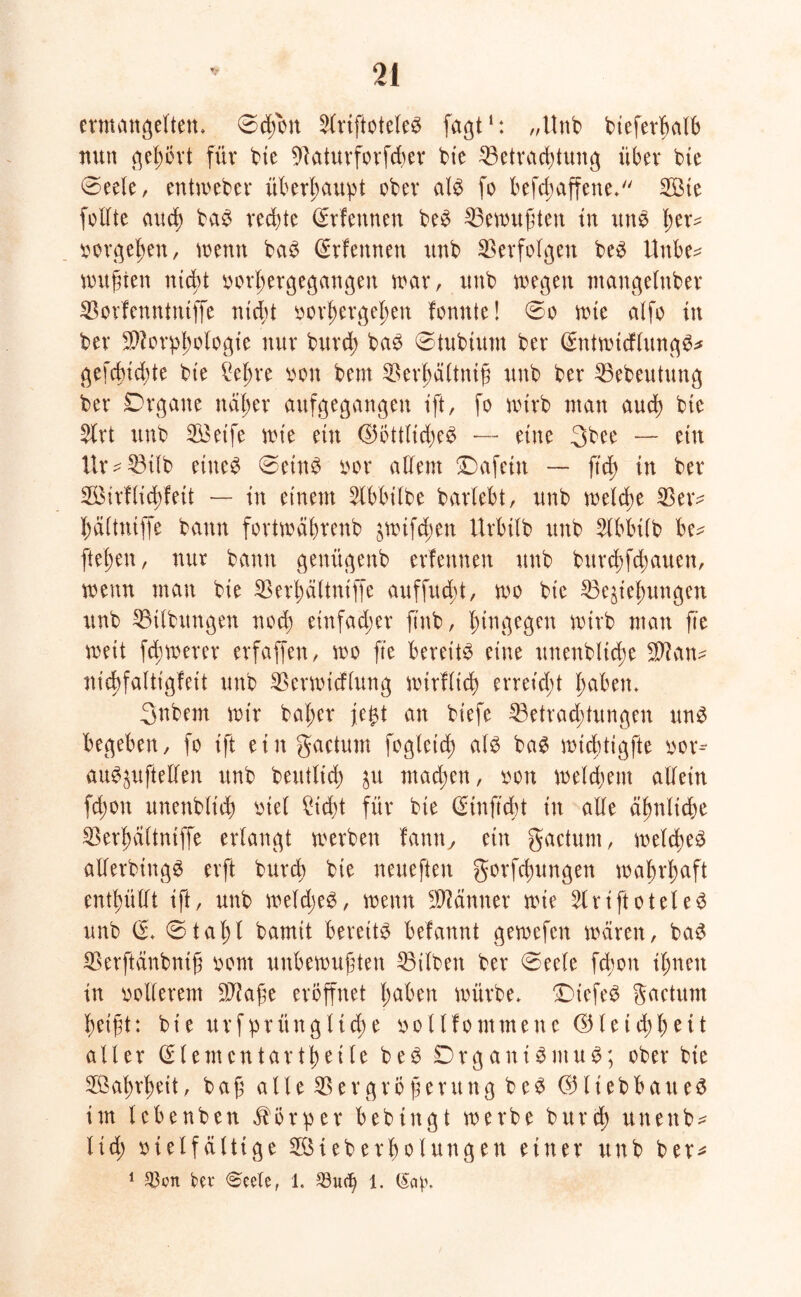 ermangelten, Schott 2lriftoteleS fagt1: „Unb bieferbalb nun gehört für bte Baturforfcher bie Betrachtung über bie Seele, entweber überhaupt ober als fo befcbaffene. 2Bte folfte aud) baS rechte Srfennen beS Bewußten tu uns ^er- Vorgehen, wenn baS (Srfennen unb Verfolgen beS Unbe* wußten ntcßt vorhergegangen war, unb wegen maugelnber Borfenntntffe nicht vorhergehen fonnte! So wie alfo tu ber Morphologie nur bttrch baS Stubtum ber (SntwtcflungS* gefehlte bie £eljre von bem Berjjältniß unb ber Bebeutung ber Drgane näher aufgegangen ift, fo wirb man auch bte Slrt unb B$eife wie ein (Göttliches — eine 3bee — ein Ur^Bilb eine^ SeinS vor allem Dafein — ftd; in ber BMrllichleit — in einem Slbbilbe barlebt, unb welche Betv haltniffe bann fortwährenb jwifeßen Urbtlb unb Slbbilb be* flehen, nur bann genügeub erlernten unb burchfchauen, wenn man bie Berhältniffe auffueöt, wo bic Beziehungen unb Bilbungen noch einfacher ft'nb, hingegen wirb mau fte weit fdjwerer erfaffen, wo fte bereite eine unenbltd;e Man- nicbfaltigfeit unb Berwicflung wirflich erretdü haben. Snbem wir bal;er jefct an biefe Betrachtungen uns begeben, fo ift ein gactum fogleid) als baS wid;tigfte vor- auSzufteüen unb beutltd) zu mad;en, von welchem allein fd;on unenblich viel £id)t für bte (Einftdü in alle ähnliche Berhältniffe erlangt werben famt, ein gactum, welches allerbittgS erft bureb bie neueften gorfchungen wahrhaft enthüllt ift, unb weldjeS, wenn Männer wie 2lriftoteleS unb (£. Stahl bamit bereits befannt gewefen wären, baS Berftänbntß vom unbewußten Bilben ber «Seele fd;ou ihnen in vollerem Maße eröffnet haben würbe. DtefeS gactum heißt: bie ursprüngliche vollfommene (Gleid;heit aller (Elementar tt) ei le beS DrganiSmuS; ober bie Wahrheit, baß alleBe r große rttngbeS 031iebbatte$ im lebenben Körper bebingt werbe bttrch uneitb* Itd; vielfältige ^Überholungen einer unb ber^ 1 $cn ber <$eelef 1. 33ucf> 1. @ap.