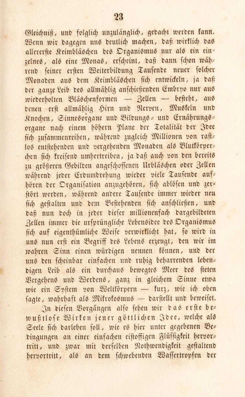 ©letcßniß, unb folg(td) unzulänglich, ^ebad>t werben fanm Söentt nur bagegen unb beutlid; machen, baß mirflicß bab allererfte Keimbläschen be^ Organismus mtv alb ein ein-* ZelneS, alb eine Slionab, erfeßeint, ba§ bann jd;on mäß^ tettb feiner evften SBetterbUbung Xaufenbe neuer folcßer $lonaben aub bent Keimbläbcßen ftd; entmicfeln, ja baß bet* ganze £eib beb admäßltg anfd;ießenben (Smbn;o nur aub mteberßolten IBläbcßenformeu —- B^den — befteßt, aub betten erft alfmä^ltg $irn unb Serben, SWuSfeln unb Knoten, 0htneborgane unb ^Btibungb - unb (Stnäßrungb^ Organe nad; einem ßößern glatte ber Totalität ber 3bec ftd) zttfammenreißen, maßrenb zugleich SWillionen oott raft- lob entftebeuben unb bergebenben DJionaben alb SBlutförper* eben ftd; fretfenb umbertreiben, ja baß auch bon ben berettb Zu größeren ©ebtlbett angefd;ofjenen Urbläbcßen ober B^dett maßrenb jeber (Srbumbreßung mieber biele Xaufettbe auf* bören ber Drganifation anzttgeßören, ftd; ablöfen unb z^r- ftört merben, maßrenb anbere Xaufenbe immer miebet* neu ftd; geftalten unb bem 33eftel;enben ftd; attfcßließen, unb baß nun bod) in jeber biefer midtonenfaeß bargebtlbeten Bellen immer bie urfprüngltcße £ebenbibec beb Organibmub ftd) auf etgentßümltcße SÖeife oermirfließt ßal, fr mtrb in unb nun erft ein begriff beb Menb erzeugt, ben mit int maßren 0tmt einen miirbigen nennen fönnen, unb ber unb ben feßetnbat einfadten unb rußig beßarrenbett leben* bigen £etb alb ein bitrcßaub bemegteb $ieer beb fteten 23ergeßenb unb Söerbenb, ganz in gleid;em 0tmte etwa mie ein 0 oft ent oon Seltförpern — furz, mie id) oben fagte, maßrßaft alb äflifrofoStuuS — barftedt unb bemetfet 3n biefett Vorgängen alfo [eben mir bab erfte be* mußtlofe 28trfen jener göttlichen 3b ee, meld)e alb 0eete jtd) barleben foll, mie eb ßier unter gegebenen 33e* bingungen an einer einfachen etftofftgcn glüfß'gfeit ßeroor* tritt, unb jmar mit berfelben üftotßmenbigfeit geftaltenb ßeroortritt, alb an b.ent feßmebenben SÖaffertropfen ber