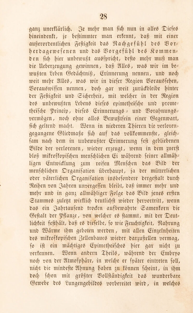 gattj unevf(ävltd)* 3e mef)r man ftd) nun in adee £)tcfe$ btttetnbenft, je befttmmter man erfemtt, baß mit einer außerordentlichen geftigfeit ba£ 9dad;gefüf)l be3 $or^ l; erbagemefeneit unb baS Vorgefühl be$ Äommnn beit ftd) fner unbewußt auSfprtdd, befto meßr muß man bie Ueber^eugung gewinnen, baß 2lde$, was mir im be- mußten 2ebcn ©ebddnttiß, Erinnerung nennen, unb nod; weit meßr 2lde$, wa$ mir in biefev Legion $orau£febeit, $orau3mif[en nennen, bod; gar mit jurüdbleibe hinter ber geftigfeit unb 0id)erf)eit, mit welcher in ber Regiert be3 unbewußten 2eben3 biefcö epimetßeifcbe unb prome* tl;eifd;e $riuctp, biefeS Erinnerung^ - unb $oraj)itung^ vermögen, noch ofnte ade$ 33ewußtfein einer ©egenwart, ftd) geltenb macht* SBenit in nteberen gieren bie verloren* gegangene ©liebmaße ftd) auf baö vodfommenfte, gleid)* fam nad) beut in unbewußter Erinnerung feft gebliebenen 33tlbe ber verlorenen, wieber erzeugt, wenn in bem $uerft bloß mifroffopifdwit menfd;lid;en Ei wäßrenb feiner admaf)- ligett Entwicflung $um reifen £dlenfd;en bas 33ilb ber menfd)ltd)en Drganifation überhaupt, ja ber mütterlichen ober väterlichen Drganifation inebefenbere bergeftalt burch Meißen von 3aßren unvergeffen bleibt, baß immer meßr unb mein’ unb in gan$ admäßliger golge baS 23ilb jettet erften 0tammee gule^t mirflid; beutlichft wieber ßervortrttt, wenn ba$ ein Sa^rtaufenb trodeit auf bewahrte 0ameitlorn bie ©eftalt ber $ftan&e, von welcher eS ftammt, mit ber Deut* lid)feit feftßält, baß eS biefelbe, fo rote geud)tigfeit, Dabrung unb Södrme il;m geboten werben, mit allen Etn&elnßeiten beS mifroffopifchen 3edenbatte£ mieber baqufteden vermag, fo ift ein mächtiges EpimetheifcheS l;ier gar nid;t ju verfemten* SBenn anberit XßeilS, wäßrenb ber Embrpo noch von ber 2ltmofpl;äre, tu weld;e er fpdter eintreten foll, ntd)t bie minbefte Stynung ßdben $u fottnen fd;eint, in i^nt bod; fd)0tt mit größter SBodftänbigfeit baS wunberbare ©ewebe beS £ungeugebilbeS vorbereitet wirb, in welches