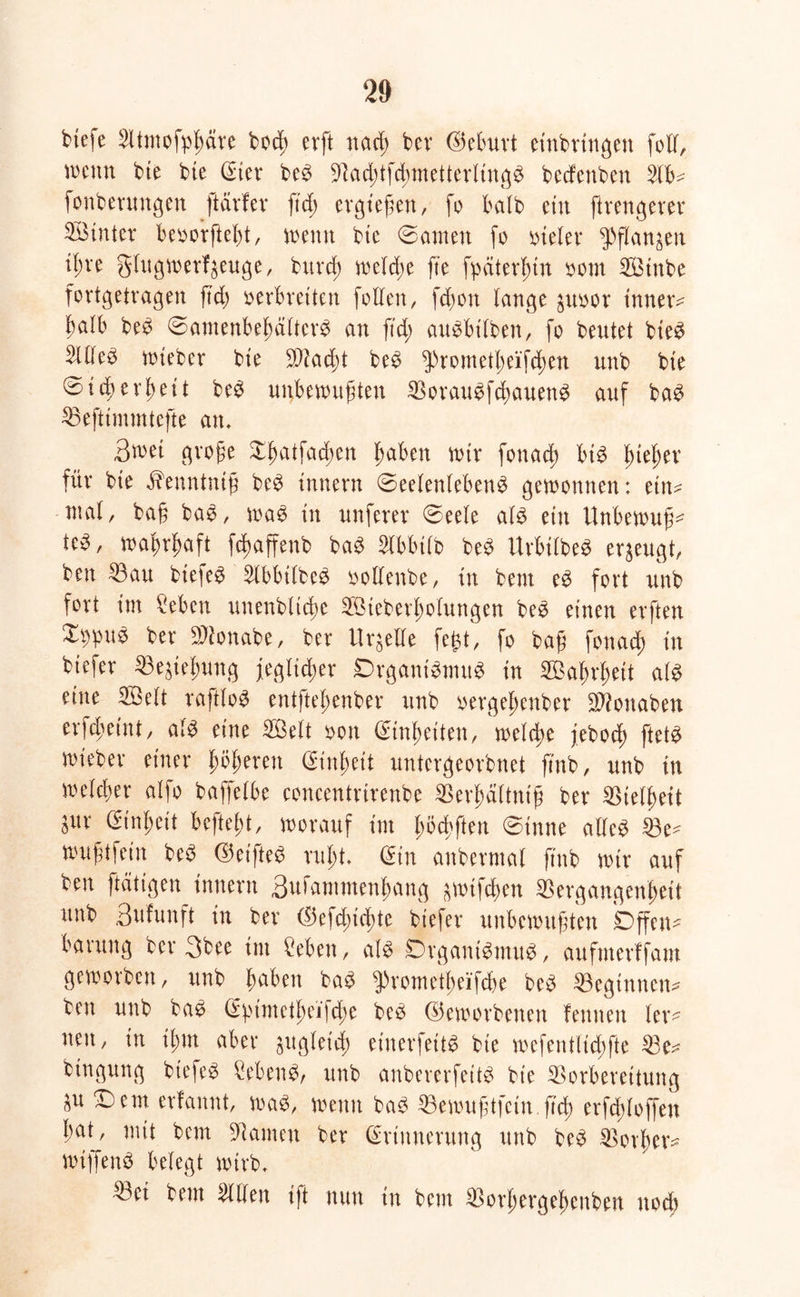 biefe Btntofpßäre bocß evft nacß bev (Geburt einbrtngett folf, wenn bte bte (Ster be£ BacßtfcßmetterlingS beefenben Bb- fonberungen ftärfev ftd; ergießen, fo halb ein ftrengerer Sinter beoorfteßt, wenn bte ©amen fo oteler ^flanjen t(;ve glugwerf^euge, bureß treidle fte fpäter^tn oom Sinbe fortgetvagen fuß verbreiten [ollen, feßon lange poor innere halb be$ ©amenbeßältcr$ an ftd; augbt'lben, fo beutet bie3 Blleö wieber bte B?ad;t be£ $rometßeifd;en unb bte ©td)errett be$ unbewußten Borau^fcßauenS auf baö> Beftimmtefte an» 3wet große Xßatfacßen ßaben wir fonad; bt3 ßießer für bte iTenntntß be£ Innern ©eelenlebenä gewonnen: etn^ mal, baß bas, wag tu unferer ©eele alg ein Unbewußt te^, waßrßaft fcßaffenb bag $lbbtlb beg Urbtlbeg erzeugt, beu Bau biefeg [Ibbilbeg vollenbe, tu beut eg fort unb fort im [eben unenbltcßc Steberßolungen beg einen erften Xi;pit$ ber Bionabe, ber Urteile fegt, fo baß fonad) in biefer Begießung feglicßer Drgant'gmug in Saßrßeit alg eine Seit raftlog entfteßenber unb vergeßenber Bionaben erfeßetni, alg eine Seit von (Sinßeiten, welche feboeß ftetg wieber einer ßößeren (Sinßeit untergeorbnet ß'ttb, unb in welcßer alfo baffelbe concentrirenbe Berßältnt'ß ber Bielßeit öUt (Stnßeit befteßt, worauf im ßöcßften ©inne allcg Be^ wußtfein beg ©eifte^ rußt» Ein anbermal ftnb wir auf beu [tätigen inttern 3vt)ammenßang ^wifeßen Bergangenßett unb 3ufunft in ber $efd;icßte biefer unbewußten Offen- barung ber 3bee im ['eben, alg Organigmug, aufnterffam geworben, unb ßabett bag ^>vometßeifcl>e beg Beginnen* bett unb bag E^imetßeijcße beg (beworbenen feinten ler* neu, in tßm aber pgletcß einerfeit^ bie wefentlicßfte Be* btngung biefer [ebeng, unb anbererfeitg bie Borbereitung p ©em erfannt, wag, wenn bag Bewußtfcinß'cß erfcßloffen ßat, mit bem Bauten ber Erinnerung unb beg Borßev* wijfeng belegt wirb» Bet bem willen t'ft nun in bem Borßergeßenben uoeß