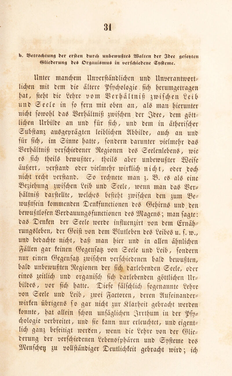 t>* &itrad)tung fcet* erftett burd) unbewußtes 2Böttcn ber 3bee gefentc« (Biieberung be$ Organismus in t>erfd>iebene <St)fte»ne. Unter manchem Unoerftättblicben unb Unoerantworfc lid;eit mit bent bte ältere ^pfpcßologie. ftd) fm'ttmgetragen bat, fteßt bte 2eßre oont SBevßältniß äwifcßeit £etb unb 0eele in fo fern mit eben an, als man hierunter nicht fowoßl baS $erßältniß äwtfdwtt.ber 3bee, bent gött- ließen Urbtlbe an unb für ß'cß, unb bent in ätßertfcßer 0ubflan& ausgeprägten letblid;en 2lbbtlbe, and; an unb für ftd), im 0inue hatte, fonbern barunter eielmehr baS SBerßältttiß oerfcßt'ebener Legionen beS 0eelen(ebenS, wie eS ftd) tßeils bemühter, tßeils aber unbewußter Seife äußert, eerftanb ober oielmeßr wtrflid) nid)t, ober boeß nicht recht oerftattb* 0o redßnete man SB. eS als eine Ziehung äwtfcßen £eib unb 0eele, wenn man baS $er* bältniß barfteUte, weldwS befleißt äWifcßen ben $um 23e^ wußtfein fommenbett £>enffunctionen beS ©eßtrnS unb ben b ewu ß tl o ßen SS erb auung S function en beS Wagens; ntanfagte: baS Dcnfen ber 0eele werbe influen^irt eon bem (Srnäh- rungSlebett, ber ©eift oon bem 25lutleben beS Leibes u. f. w., unb bebaute nießt, baß man hter unb in allen ähnlichen gälten gar feinen ©egenfa£ oon 0eete unb £eib, fonbern nur einen ©egeufaß ^wtfehett oerfeßtebenen halb bewußten, halb unbewußten Legionen ber ß'cß barlebenbett 0eele, ober eines $eitlicß unb organtfd) ß'cß barlebenbett göttlidwn Itr* bilbeS, oor ftd) ßatte* £)iefe fälfddtcß fogenannte £eßrc oon 0eele unb 5eib, $wei gactoren, bereit 5lufet'nattber^ wirfen übrigens fo gar nießt $ur Älarßeit gebraut werben fonnte, ßat allein feßon unfäglicßen 3rrtßum tu ber $fp? diologie oerbreitet, unb fte fann nur erleucßtet, unb eigene lid; gau$ befettigt werben, wenn bte 2eßre oon ber ©tie^ berung ber oerfcßiebetteit MenSfpßären unb 0pfteme beS SWeufcßeg $u pollftänbiger £>eutlicßfeit gebracht wirb; id)