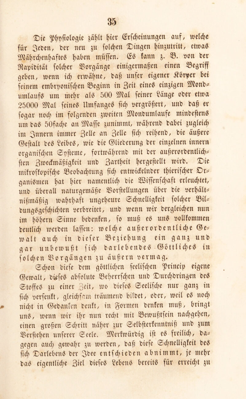 Die ff'ßttjtologie jäßlt hier (Meinungen auf, welche für 3eben, ber neu ju folgen Dingen ßtnptritt, etwa« Spiäf>r(ä>enf>afteö ßaben muffen. ©S fann j. ©. non ber gjabibttät foteßer Vorgänge einigermaßen einen ©egriff geben, wenn icß erwähne, baß unfer eigener Körper bet feinem embntonifdten ©egtnn in Beit eine# etnjigen SUonb« umlaufe um meßr als 500 Süal feiner Cänge ober etwa 25000 SWal feines UmfangeS fielt »ergroßert, uttb baß er fogar ttoeß im folgenben ^weiten äüonbumlaufe nttnbeftcnS um baS 50facße an SWaffe junimmt, wäßrenb habet jugletcß int Bnnern immer Belle an 3elle jicß reißenb, bie äußere ©eftalt beS 2etbeS, wie btc ©lieberuttg ber einzelnen tnnern ergantfeßen ©»fteme, fovtrcäbrcnb mit ber außerorbentltcß« fteu Broecfmäßigfcit uub Barttjeit ßergeftcllt wtrb. Dte mifroffopifeße ©eobadüttng ft dj entwidelnber tßterifeßer Dr« ganiSnieit (tat ß(er namentlich bie Sßiffenfcßaft erleuchtet, vtnb überall naturgemäße ©orftellungen über bie »erhält« ntßmäßig wahrhaft ungeheure ©cßnclltgfett folcßer ©il« buitgSgefcßitßten »erbreitet, ttnb menn mir bergleichett nun im fmhern ©inne bebenfen, fo muß eS uns »ollfomtnett beutlicß werben taffen: w et dte außer orb ent ließe ©e« malt aucß in biefer ©ejießttng ein ganj uttb gar unbewußt fteß barlebenbeS ©BttltcßeS in folcßett ©orgängen ju äußern »ertnag. ©cßon biefe bem gbttlicßen feeltfcßen g>rirtcip eigene ©ewalt, biefeS abfolute ©eßerrfeßen uub DurdWringen beS ©toffeS ju einer 3«t, »» biefeS ©eeltfcße nur ganj in ß'cß »erfenft, gletcßfam träumenb bitbet, ober, weit eS noeß * nicht in ©ebanfen beult, in geraten beulen muß, bringt unS, wenn wir tßr nun recht mit ©ewußtfein nadtgeßett, einen großen ©cßritt näßer jur ©elbfterlenntniß uttb jutu ©erfteßen nuferer ©eete. SJierfwiirbig i|t eS freiließ, bet« gegen aucß gewähr 51t werben, baß biefe ©d)nelltgfett beS ji'cß Darlehens ber 3bee entfeßieben abnimmt, je meßr baS etgentlidte Biel biefeS ?ebenS bereits für erreicht jtt