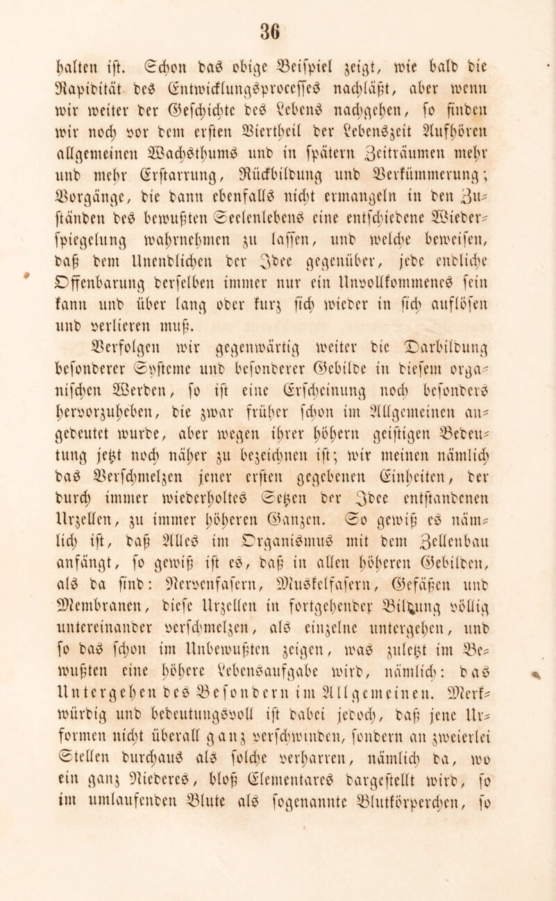 galten ißt. ©cßort baS obige 53eif:piel jetgt, rote halb bie Sftapibität beS C^nttxncf[unge^pvoceffe^ nacßlaßt, aber wenn wir weiter bet* ©efcßidüc beS Sebent naeßgeßett, [o ftnbeu wir nod; oor bent evften 23iertßeil bet* Lebenszeit Aufßbrett allgemeinen ©acßStßumS unb in fpätevn Beiträumen meßr unb mehr Erßtarrung, Sftücfbilbung unb 53erfüntmerung; Vorgänge, bie bann ebenfalls nteßt ermangeln in beit ßtu [tauben beS bewußten Seelenlebens eine entfdnebene ©ieber^ fptegclitng waßrtteßmen p laffen, unb welche bewetfett, baß bent Unenbltcßen bet* Bbee gegenüber, jebe enbltcße Dffenbanutg berfelben immer nur ein UnoollfontmeneS [ein fann unb über lang ober furz ßt'cß wieber in fteß auflbfeit unb verlieren muß, Verfolgen wir gegenwärtig weiter bie Darbtlbung befonberer ©t;ßtcme unb befonberer ©ebtloe itt biefent orga- nifeßen ©erben, fo ift eine Erfcßeinung nod) befonberS ßeroorzußebeit, bie zwar früher feßon int Allgemeinen am gebeutet würbe, aber wegen ißrer ßoßeru geiftigen 53ebem tuttg je£t noch näßer zu bezeichnen ißt; wir meinen nämlid; baS 2$erfd;ntel$en jener erften gegebenen Einßciten, bet* bureß immer wieberßolteS ©e£en ber Bbee entftanbenen Urteilen, p immer ßößeren ©aitjett, ©o gewiß eS nätm ltd) ißt, baß Alles int DrganiSmuS mit bent Betonbau anfängt, fo gewiß ißt eS, baß iit allen ßbßeren ©ebilbeit, als ba ßinb: f)leroenfafern, 9AuSfelfafern, ©efäßett unb Membranen, biefe Urteilen itt fortgeßenber 53tltymg völlig untereinanber verfcßmelzett, als einzelne untergeben, unb fo baS feßon im Unbewußten geigen, was plefct im 53e^ wußten eine ßößere Lebensaufgabe wirb, nämlt'cß: baS Untergeben b e S 53 e f o n b e r tt im All g c nt einen, Sfterf* würbt'g unb bebeutmtgSooll ißt habet jebod;, baß jene Ur* formen nid;t überall gang verfcßwtnben, fonbern an zweierlei ©teilen burcßattS als fold;e verßarreit, nämlid; ba, wo ein gang lieberes, bloß Elementares bargeßtellt wirb, fo int untlaitfenben 53lute als fogenamtte 53littfÖrperd;eit, fo