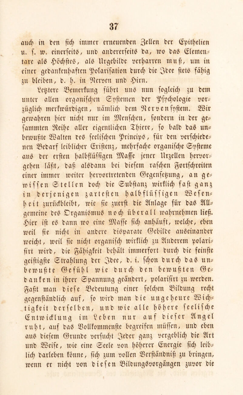 and) in ben ftcß immer erneuenbett Bellen ber (Sptt^elten u. f w. einerfeitS, ttnb anbererfeitS ba, wo bas (Siemens tave als f)öcßfteS, als Urgebtlbe verharren muß, um in einer gebanfenßaften ^olarifation bureß bie 3bee ftets fäßig $u bleiben, b. ß. in fernen itnb f)trn. ^ei^tere 33emerfuttg füßrt uns nun fogleid) ju bem unter allen organtfeßen ©pftemen ber ^>fpd)ologte oor^ ^üglteß merfwitrbigen, nämltd) bem fernenfpftent. ©ir gewaßren hier nießt nur im Sftenfcßett, fonbern in ber ge^ fammten Steiße aller eigentltdjen Xßtere, fo halb baS un^ bewußte ©alten oeS feeltfcßen PrtnctpS, für ben oerfeßiebe- neu $3ebarf leiblicher ©riftetg/ mel;rfad)C organtfeße ©pfteme aus ber erften ßalbflüfftgen SJkffe jener Urteilen ßerucr^ gehen läßt, baß alSbantt bei biefem rafd;en gortfeßreiten einer immer weiter ßemrtretenben @egcnfe£ung, an ge- wiffen ©teilen bod; bie ©ubftans wirflid) faßt gan$ in berjenigen jarteften ßalbftüffigen ©efetw ßeit jurüdbletbt, wie ß'e juerft bie Einlage für baS 5111^ gemeine beS DrganiSmuS ttod) überall waßrneßnten ließ. £ier ift eS bann wo eine klaffe ftd; anßäuft, weld;e, eben weit fte nid;t in anbere btSparate (Mülbe auSetnanber weitst , weil ß'e nid)t organifeß wirflid) Ruberem polaris ftrt wirb, bte gäßigfeit beßält immerfort burd) bie feinfte geiftigfte ©traßlung ber 3bee, b, t. fd;on burd) baS itn* bewußte ©efüßl wie burd) ben bewußten G5e^ banfen in ißrer ©pannung geänbert, polarißrt ^u werben, gaßt man biefe 23ebeutung einer foldwn Gilbung red^t gegen ft änbticß auf, fo wirb man bie ungeßeure ©tcß^ tigfeit berfelben, ttnb wie alte ßößere feelifeße (£ n t w i d l u n g int £eben nur auf btefer Ginget rußt, auf baS SBotlfommenfte begreifen müffen, uub eben auS biefem ©run.be oerftteßt 3eber gan$ oergebtieß bie 5lrt unb ©eife, wie eine ©eete oon ßößerer Energie ftd) leib- ließ barleben fotttte, ßcß &um sollen ^erftänbntß ju bringen, wenn er nid)t uon biefen 33tloungSoorgängen juoor bte