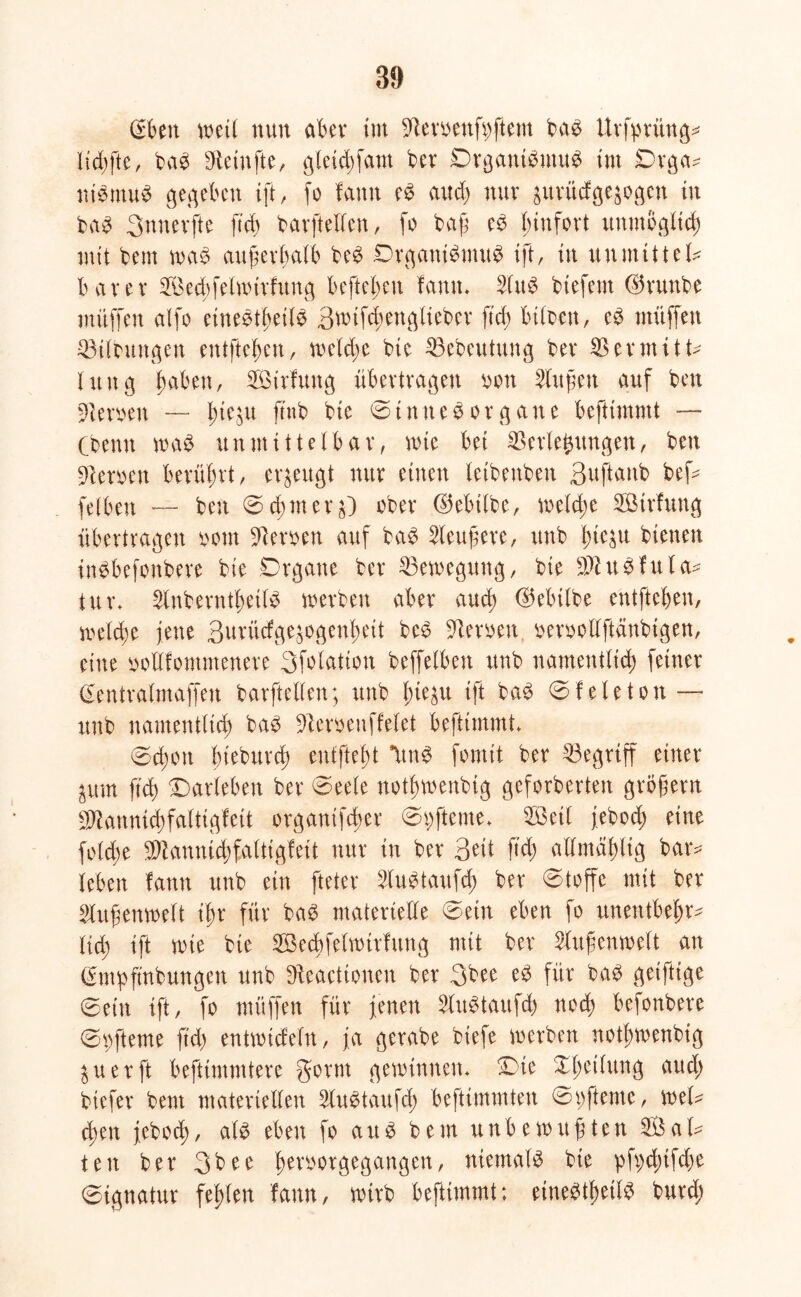 (vfcen weil nun aber im Veroenfpftem bab Urfpritng* Iid)fte, bab Vetnfte, gleicbfam ber Organtbmub tut Drga- nibmub gegeben ift, fo famt eb and) nur prüdge^ogcn tu bab 3nnevfte ftd) barftellen, fo baß eb funfovt unmöglich mit bem wab außerhalb beb Drgattibntub ift, in unmittel* barer Sechfelwtrfung befielen famt. Vttb btefent ($runbe nüiffeit alfo einebtheilb 3wif<henglieber ftd) btloen, eb muffen Vtlbungen entfielen, welche bte Vebeutung ber Vermitt- lung haben, Voirfuttg übertragen von Büfett auf beu Verwett — l;te,^u ftnb bte Düttteb Organe befttmmt — (denn wab unmittelbar, wie bet Verlegungen, ben Veroen berührt, erzeugt nur einen letbettbeu Buftanb befc felbett — ben ©d)mer^) ober (Milbe, we(d;e VMrfung übertragen oom Verben auf bab 2leußere, ttnb J^teju bienen inbbefonbere bte Organe ber Vewegung, bte SVubfula* tur. 2lnberntf)etlb werben aber and) (Milbe entfteben, welche jene 3urücfgegogenf>eit beb Verben berbolfftänbtgen, eine bollfomntenere 3folatton beffelben unb namentlich feiner (Sentralmaffen barftellen; unb lue^u ift bab ©feleton — unb namentlich bab Veroenffelet befttmmt. 0d)Ott bieburd) enffteht Itttb fomit ber Vegriff einer ^itm ftd) Darleben ber Deele nothwenbtg geforderten großem 9Vannid;faltigfeit organifd;er Dpfteme. V3etl jebod; eine fold;e Viannid)faltigfeit nur in ber Qüt ftd) allmähltg bar* leben fattn unb ein fteter Vubtaufd; ber ©toffe mit ber Vußenweft ißr für bab materielle @etn eben fo unentbeht* lieh ift wie bte SBecbfelwirfmtg mit ber Außenwelt an (impfmbungen unb Veactionen ber 3bee eb für bab getfttge Dein ift, fo müffen für jenen 2litbtaufd) noch befonbere Dofteme ftd) entwtcfeltt, ja gerabe biefe werben nothwenbtg ^uerft befttmmtere gorm gewinnen. Die Xbetfung aud; biefer bem materiellen Vubtaufd; beftimmten Dpftente, wel* d)en jeboch, alb eben fo aub bem unbewußten Sal* tett ber 3bee Iwvoorgegangen, niemalb bte pfpd)tfd)e Signatur fehlen famt, wirb befttmmt; einebtheilb burd;