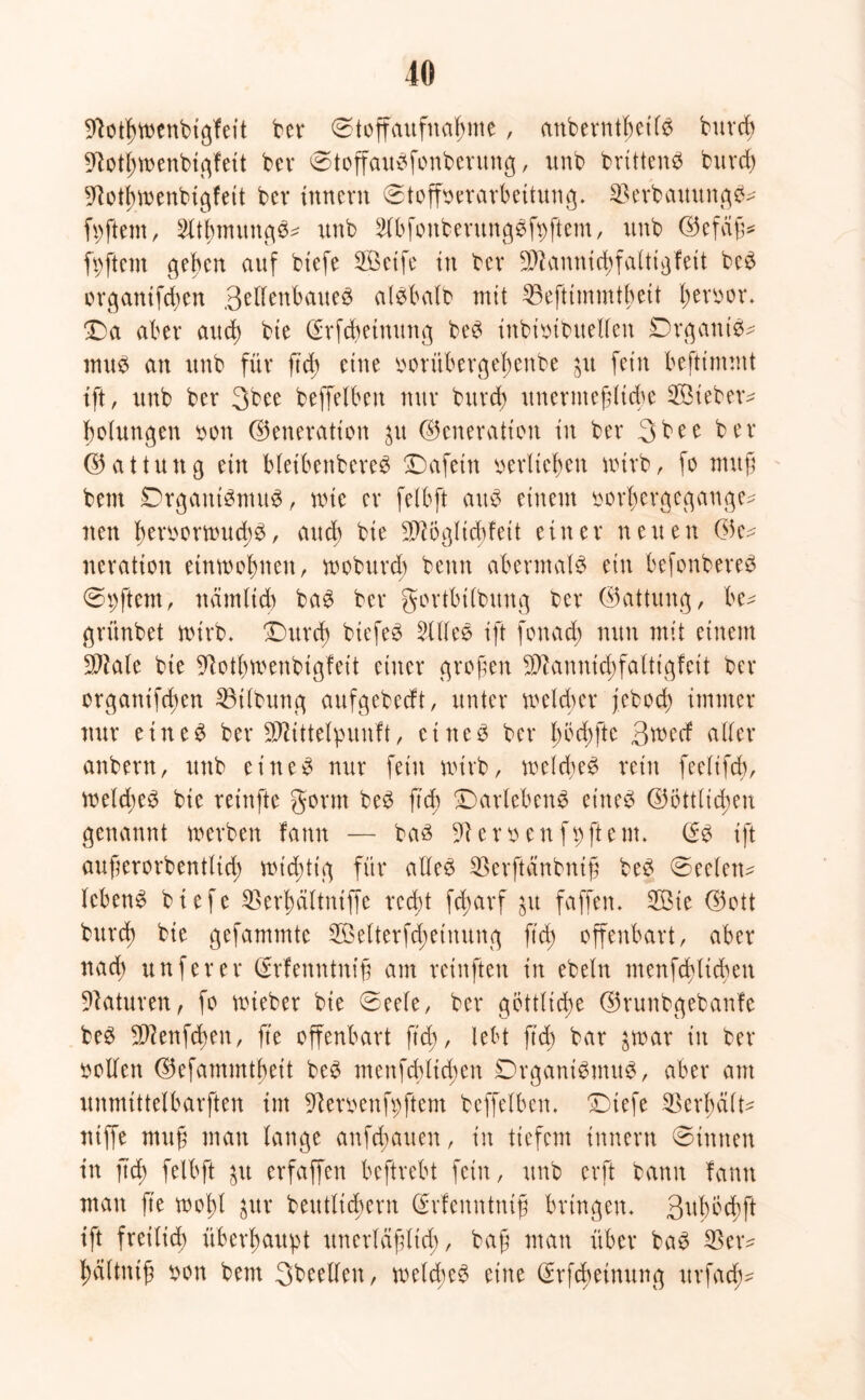 9fotl;wenbigfeit bet* ©toffaufnafjnte, anbevntbctls buvcb 9Rotl;menbigfett bev ©toffauSfonbevung, unb bvtttenS buvd) sRotjunenbigfeit bet* innevn ©toffbevavbettung. SBevbattungS* Aftern, 5Übmung^ unb 5lbfonbevttngSfbftem, unb ©efäfj* fyftem ge^en auf biefe 2Betfe tu bev SD^anntdjfalttgfett beS ovgantfdten ßeftenbaueS alsbalb mit 33eftimmtbett fjevbov. £)a aber and) bte (Svfcfteinung beS ittbibibuelfen DvganiS* mus an unb für ftd; eine bovübevge!)enbe jtt fein befttrmnt ift, unb bev 3bee beffelbett nuv bitvd) unevmeffltcbe Sieben bolungen bon ©enevatton $u ©enevatton tu bev 3bee bev ©attung ein bleibenbeveS üDafetn bevlteljen wtvb, fo mufj bem DvgantSmuS, rote ev felbft aus einem ovT;cvgegatige^ neu l)evbovroud)S, auch bte ^ögltddett eittev neuen ©e^ nevation etnroofmett, roobuvd; bettn abevmalS ein befonbeveS ©pftem, närnltd) baS bev govtbtlbung bev ©attung, be^ gvünbet nuvb. £)uvd) btefeS 511leS ift fonad; nun mit einem SIMc bte üftot&roenbigfeit einet* gvoften $knnid)falttgfeit bev ovgattif(f>en 53i(bung aufgebecft, untev roeldtev jebod) imntev nuv eines bev SDüttelpunft, etneS bev l;bd)fte 3ned allev anbevn, unb eines nuv feitt roivb, roeld;eS veitt feelifd;, roeld;eS bie veinfte govm beS ftd) ©avlebenS eines ©Öttlicfyen genannt roevben fann — bas Sftevbenfpftem. @S ift auftevovbentlid; rot'd;tig füv alles SBevftänbnig beS ©eelen^ IcbenS btefe 23evf)ältniffe vecbt fdjavf $u faffen. 3Öie ©ott buvd) bte gefammte 2Mtevfcf)einung ftd) offenbavt, abev nad) unfevev ©vfenntnig am veinften in ebeln menfcfylicben 9?atuven, fo roiebev bte ©eele, bev göttliche ©vunbgebanfe beS Sftenfdjen, fte offenbavt ftd), lebt ftd) bav $roav in bev bollen ©efammtbeit beS menfddtcften DvganiSmuS, abev am unmtttelbavften im 91evbenfpftem beffelbett. £)tefe 33cvf;cilt- ntffe mug man lange anfd;auen, in tiefem innevn ©innen in ftd; felbft $it evfaffen beftvebt fein, unb evft bann fann man fte roofd $uv beutlicbevn Gsrfenntntß bvingen. 3ttbbd)ft ift fveilid) übevltaupt itnevläjjltd;, bag man übet* baS $etv ^ältnt§ bon bem 3beelleu, roeld;eS eine CEvfcbetnung uvfad^