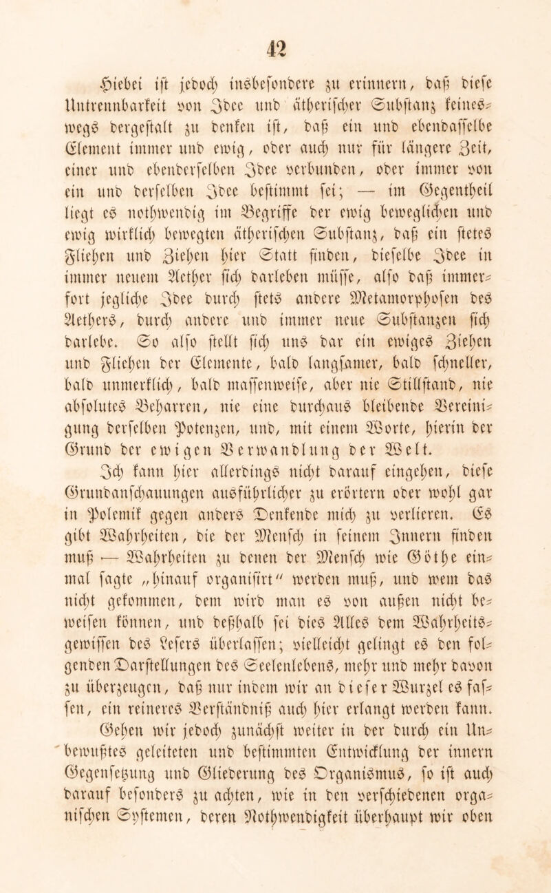 12 Riebet ift febocß ittSbefonbere $u erinnern, baß biefe Untrennbarfett von 3bee unb atbcvtfcbev ©ubfianj feinet wegS bergeftalt ju benfen ift, baß ein unb ebenbaffetbe Element immer unb ewig, ober aucß nur für längere 3^tt, einer unb ebenberfetben 3bee verbunben, ober immer von ein unb berfelben 3bee beftimmt fei; — im ©egentßetl liegt eS notßwenbig im ^Begriffe bei* eroig beweglichen unb ewig wirfltü) bewegten ätßerifcßen Subftanz, baß ein fteteö gließen unb 3teßen ßter Statt ftnben, btefelbe 3bee in immer neuem Steuer fiel; barleben mitffe, alfo baß immer- fort jegltcße 3bee bureß ftetS anbere -üftetamorpßofen beS SletßerS, burd) anbere unb immer neue Subjian$en ftcb barlebe. So alfo ftellt ftcb uns bar ein ewiges Qitytn unb glichen ber (Elemente, halb langfamer, halb fcßneller, halb unmerfließ, halb maffenweife, aber nie Stiüftanb, nie abfoluteS 35eßarren, nie eine burcßauS bletbenbe SBereinü gung berfelben potenten, unb, mit einem Sorte, hierin ber ©runb ber ewigen SBerwanbluttg ber Seit. 3cß fann l;ier allerbingS nid)t barartf entgehen, biefe ©runbanfeßauungen ausführlicher zu erörtern ober wohl gar in Volenti! gegen anberS Denfenbe mid) zu vertieren. (ES gibt Sahrßetten, bie ber Üftenfdj in feinem 3unern ßnben muß — Sattheiten zu benen ber fDienfcß wie ©btße ein^ mal fagte „hinauf organifirt werben muß, unb wem baS nicht gefommett, beut wirb man eS von außen nicht be- weifen fönnen, unb beßßalb fei bieS SltleS bem SaßrßeitS- gewiffen beS £eferS überlaffen; vielleicht gelingt eS ben foü genbenDarftellungen beS Seelenlebens, meßr unb meßr bavon git überzeugen, baß nur inbem wir an tiefer Surret es faß# fett, ein reineres Sßerftänbntß and) hier erlangt werben fann. ©eben wir feboeß ^undd>ft weiter in ber burd; ein Uw* bewußtes geleiteten unb beftimmten (Entwicflung ber Innern ©egenfe^ung unb ©lieberung beS DrganiSntuS, fo ift aud; barauf befonberS zuadgen, wie in ben verfeßiebenen orga^ ntfeßen Spftemen, bereit ^otßwenbigfeit überhaupt wir oben