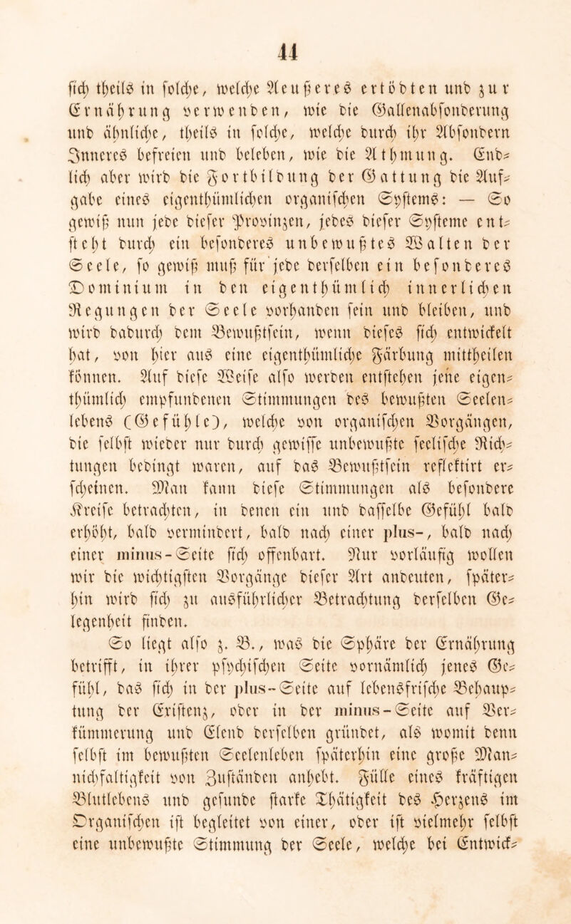 ftd) tßetlb in fold;e, welche d e u ß e re b ertbbten unb jur Grrnäßrung oerwenben, wie bie ©aüenabfottberung unb ähnliche, tbeilb tu feiere, welche bttvd) ißr Slbfonbern Snnereb befreien unb beleben, wie bt’e 2ltßmung. @nb* ließ aber wirb bte g o r tb i l b u n g b e r © a 11 tt n g bie Auf- gabe eiltet eigentümlichen organtfeßen Spftemb: — So gewiß nun jebe biefer ^romnjen, jebeb biefer Spfteme ent- fte1;t bureß ein befonbereb unbewußtes 2Öalten ber Seele, fo gewiß muß für'jebe berfetben ein befonbereb Dominium in ben eigentßüm lieb inner lieben Regungen ber Seele oorßanben fein unb bleiben, unb wirb babitrcß beut Bewußtfein, wenn btefeb ftd; entwicfelt bat, oon ßter attb eine eigentümliche gärbung mittheilen fonnen, Sluf biefe SÖeife alfo werben entfteßen jene eigen* tßümltcß empfunbenen Stimmungen beb bewußten Seelen- leben^ (©efüßle), weteße oon organifeßen Vorgängen, bie felbft wteber nur burd; gewiffe unbewußte feelifebe SRidv tungen bebingt waren, auf bab Bewußtfein refleftirt er* fd;etnen. SD? an fann biefe Stimmungen als befonbere Greife betrachten, in betten ein unb baffelbe (Gefußt halb erßbßt, halb oerminbert, halb naeß einer plus-, halb nad) einer minus-Seite ftd; offenbart, S?ur vorläufig wollen wir bie wicßttgften Vorgänge biefer drt anbeuten, fpäter* ßtn wirb ftd; ju attbfüßrlicßer Betrachtung berfelben ©e* legenbeit fittben. So liegt alfo B,, wab bie Spßäre ber Srnäßrung betrifft, in ißrer pfpd;ifcßeit Sette oorrtämlicß jettet ®e* fühl, bab ftd; in ber plus-Seite auf lcbenbfrtfd;e Behaup- tung ber Srtften^, ober in ber minus-Seite auf Ber* füntmerung unb Slenb berfetben grünbet, alb womit benn felbft im bewußten Seelenleben fpäterßtn eine große Bcatt- ntcßfalttgfett oou Suftdnben anßcbt, gülle eines fräftigen Blutlebenb unb gefunbe ftarfe Xßättgfeit beb £er$enS im Drgantfcßett ift begleitet oon einer, ober tft otelmeßr felbft eine unbewußte Stimmung ber Seele, welche bet (ürntwtef-