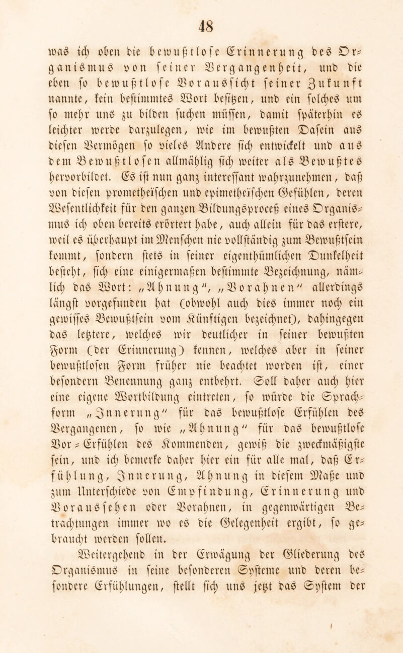 waS ich oben bie bewußtlofe Erinnerung b e S Ox* gantSntuS oon feiner Vergangenheit, nnb bte eben fo bewußtlofe VorauSftcßt feiner B^funft nannte, fein befttmntteS 2Bort beftjjen, nnb ein fold>e^ um fo mehr unS 31t hüben fucßen muffen, bamit fpaterßin eS leichter werbe bar^ulegen, wie im bewußten Dafein aus biefen Vermögen fo oteleS Slnbere fuß entwickelt nnb au3 beut Vewu ßtlofen allmäßltg ftd; weiter als VewußteS ßeroorbilbet ES ift nun ganj intereffant waßr^unehmen, baß oon biefen prometßeifd;en unb epimetßeifdpen (Gefühlen, bereu VJefentlicbfeit für ben ganzen VilbttngSproceß eines Organis- mus ich oben bereits erörtert hübe, auch alTetn für baS elftere, weil eS überhaupt im Vieufcbeu nie oollftänbtg ^urn Vewußtfeln kommt, fonbern ftetS in feiner eigentümlichen Dunkelheit befteht, ftd) eine einigermaßen beftimmte Ve^eicßnung, näm> lid; baS SEBort: „2lßnung, „Vorahnen allerbtngS längft oorgefunben hat (obwohl auch bieS immer nod) ein gewiffeS Vewußtfeiu oom künftigen bezeichnet), bahingegen baS ledere, weld;eS wir beutlicßer in feiner bewußten gönn (ber (Erinnerung) fennen, welches aber in feiner bewußtlofen gönn früher nie beachtet worben ift, einer befonbent ^Benennung ganz entbehrt. 0oll baßer and; hier eine eigene SÖortbilbung cintreten, fo würbe bie sprach- form „ 3 n u e v u n g  für baS bewußtlofe (Erfühlen beS Vergangenen, fo wie „Slßnttng für oaS bewußtlofe Vor * (Erfühlen beS £ommenbeu, gewiß bie jwecfmaßigfte fein, unb id; bemerfe baßer hier ein für alle mal, baß (Er- füllung, Snncrung, 2lßnung in biefent Vtaße unb Zum Unterfcfuebe oon (Empftnbung, Erinnerung unb Voraus fei) eit ober Voraßnen, in gegenwärtigen Ve^ trad)tungen immer wo eS bte (Gelegenheit ergibt, fo ge* braud)t werben follett. Vöettergeßenb in ber Erwägung ber (Glteberung beS Organismus in feilte befonberen 0pfteme unb bereu be* fonbere Erfüßlungen, [teilt ft'd; uttS fe£t baS 0 p ft ent ber i