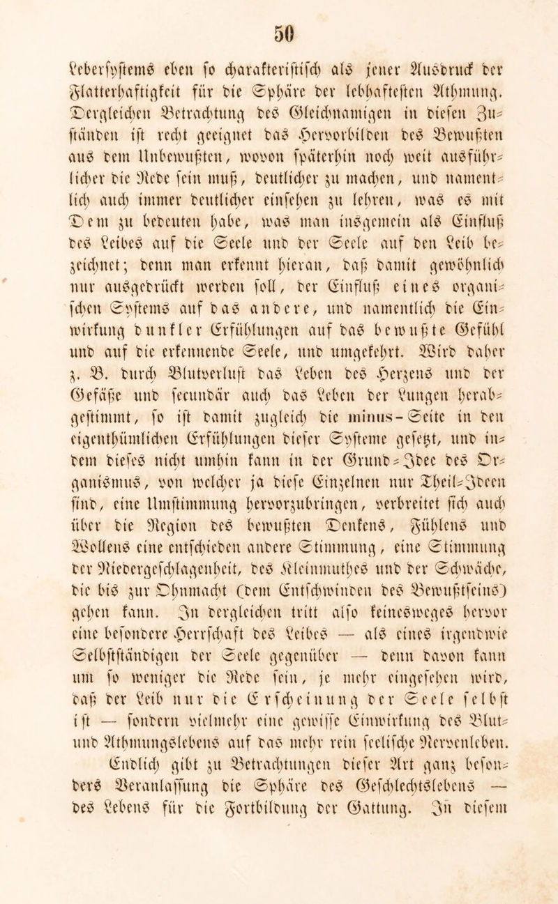 kberfvftemS eben fo d>aiaftevtfttfrf) als /euer ShiSbntcf bev glatterhaftigfeit für bie ©plmve bev lebhafteren Sltbmuug. dergleichen Betrachtung beS ©leidntamt'gen in biefen 3u? [tauben tft recht geeignet baS £crvorbilbeu beS Bewußten auS bem Unbewußten, wovon fpatertym nod) weit auSfi'tbr? lidjev bie Siebe fein uutg, betulicher $u machen, unb nament? lid> and) immer betulicher einfe^en 51t lehren, was eS mit dem ju hebeuten l;ahe, was man internem als Hinflug beS Sethes auf bie ©eele unb ber ©eele auf ben £etb he? jeid;net; beim man erfennt hieran, ba|l bamit gemöfjnlich nur auSgebrücft werben fall, ber (Sinflttß eines organi? fd>en ©vftemS auf baS anbere, unb namentlich bie (Sin? wirfung bunfler (Srfühlungen auf baS bewußte ©efühl unb auf bie erfemtenbe ©eele, unb umgefehrt. 53irb baher ^ B. burch Blutverlujt baS Mett beS #er$enS unb ber (Gefäße unb fecunbär and; baS kben ber Vuitgen l;erab? grftimmt, fo ift bamit zugleich bie minus-©eite in ben cigenthümlidwit (Stfüldungcn btefer ©vfteme gefegt, unb in? bem btefeS nicht umhin fann in ber ($runb?3bec beS Dr? gatttSmuS, von welcher ja biefe (Sin^elnen nur Xhei(?3been ftnb, eine tlmftimnumg Iwvvoqubrtngcn, verbreitet jtd) auch über bie Siegton beS bewußten SDenfenS, gühlcuS unb SBollenS eine cntfchieben anbere ©timmung, eine ©timnutng ber Siiebergefchlagenbeit, beS StleinmutheS unb ber ©dnväche, bie bis jur ©hnntacht (beut (Sutfchwinben beS BewußtfeinS) gehen fann. 3it bergteicheu tritt alfo fetneSwcgeS hervor eine befonbere «perrfduift beS kibeS — als eines irgenbwie ©elbftftänbigcn ber ©eelc gegenüber — beim bavon fann um fo weniger bie Siebe fein, je mehr eiitgefeheit wirb, baß ber ktb nur bie (Srfchetuung ber ©eelc felbft ift — fonbent vielmehr eine gewiffc ISittwirfung beS Blut? unb SlthmungSlebenS auf bae mehr rein feelifeße Scervenleben. (Sttblid) gibt jit Betrachtungen biefer Slrt gan§ befon? berS Beranlaffung bte ©phäre beS (35efdVlecf>tSfebenS — beS Gebens für bie gortbilbuug ber (Gattung. 3n biefent