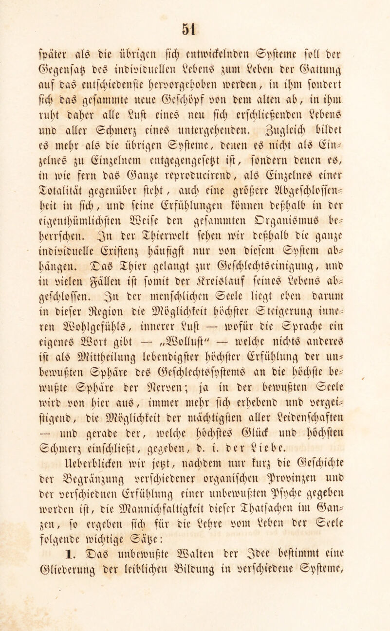 fpäter Ci(3 bte übrigen ftd; entwtcfelubett 0 p ft eine foll bet ©egenfat$ bcS ittbtpibuelleii ?eben$ ^urn £ebett ber ©attung auf bas cutfducbenfte ßerporgefwbett werben, iit ilnn foitbert ftd) baS gefantmte neue ©efdwpf pon beut alten ab, in rußt baßer alle £uft eines neu ftd) erfeßließenbeu Gebens unb aller Scßiiteq eines untergeßettben. Bugletcß btlbet eS mehr als bte übrigen 0pfteme, beiten eS nicht als C^tn^ $elneS $u Einzelnem entgegengefebt tft, fonbern betten es, in wie fern baS ©an$e reprobuctrenb, als Einzelnes einer Totalität gegenüber fteßt, au dt eine größere Slbgefdßloffen* beit itt ftd), unb feine Erfüllungen fonnen beßßalb itt ber eigetttßümlid)fteu SBeife ben gefammten DrgantSmuS be^ berrfebeu. 3tt ber Xßterwelt feßett wir beßßalb bte gatt^e inbioibuelle Ertftenj ßäußgft nur pon tiefem 0 p ft ent ab^ Rängen. DaS Xßier gelangt jur ©efcßledßtSeintgung, unb in pielett gällett tft fotnit ber Bretel auf feinem Gebens ab>- gefd)loffen. 3n ber ntettfcblicßett 0eete liegt eben barutu in btefer Legion bie SHöglidpfeit Iß öd) ft er Steigerung inne- ren SBoßlgefüßlS, innerer füift — wofür bie 0pradße ein eigenes 2Bort gibt — „SÖolluft — welche nichts attbereS tft als SWttt'ßeilung lebenbigfter ß öd) ft er Erfüllung ber utt- bewußten 0pßcire beS ©efdglecßtSfpftemS an bie böcbfte be^- wußte 0pßare ber Kerpen; ja itt ber bewußten 0eele wirb pott hier aus, immer nteltr ftd) erßebettb unb perget? fttgeub, bte $?öglicßfett ber mcicßttgften aller £eibenfcßaften — unb gerabe ber, welche ßöd)fteS ®(ücf unb böcbften 0d)ineq einfdgließt, gegeben, b. i. ber £tebe. Ueberbltcfett wir jet^t, naeßbem nur furg bie ©efeßteßte ber ^Begran^ung perfdßtebener orgatüfeßen ^ropin^ett unb ber perfd;iebtten Erfüllung einer unbewußten ^fpcße gegeben worben ift, bie 3)]annid)faltigfett btefer Xßatfadgeu itit ©an^ ^ett, fo ergeben ftd) für bie £eßre pom Gebern ber 0eele folgende wichtige 0dj$e: 1, Das unbewußte ^Balten ber 3bee befttntmt eine ©lieberung ber leiblichen Gilbung in perfd)tebene 0pfteme,