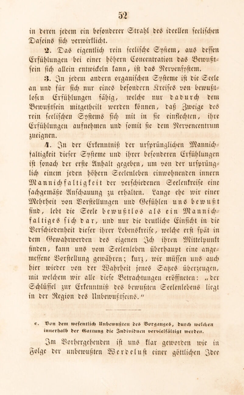 in bereu jebetn ein befonberer ©trat;! beS ibeellen fet'lxfcbcu £)afetnS ftd) verwirfltd)t. 2. T)aS eigentlich rein feelifd;e ©pftent, aus beffett (Erfüllungen bet einer bcbcnt (Eoucentratton baS Gewußt* fein ftd) allein entwicfetn famt, ift baS üRemnfpftem. 3. 3n jebent aubern organtfchen ©pfteme ift bie Seele an unb für ftd) nur eines befonbern ilretfeS son bewußt* lofnt (Erfüllungen fal;tg, welche nur batutreb bem 23ewußtfeitt mitgetbetlt werben fönnett, baß 3weige beS rein feeltfd;en SpftemS ftd) mit in fte entflechten, ihre (Erfüllungen aufnehmen unb fomit fte beut üNerpencentrum zueignen. 4. 3n ber (Erfemttniß ber urfpriinglicben Sftannicb* faltigfeit biefer Sp ft eine unb ihrer befenberett (Erfüllungen ift fonad) ber erfte 3lnb)alt gegeben, um iwtt ber urfprüng* lieb einem jeben Iwlwrn (Seelenleben etnwolmenben Innern Sftan nid; faltigfeit ber mfd;iebenett Seeleitfrctfe eine fachgemäße 2lnfd;auung ju erhalten. Sange et;c wir einer üDielndjeit von SBorftetlungen unb (Gefühlen unS bewttßt ftnb, lebt bie Seele bewußtlos a1S ein SWanntd;* faltiges ftd; bar, unb nur bie betuliche (Etnftd;t in bie SBerfcbiebenheit biefer ihrer Sebettefreifc, welche erft fpät itt bem ©ewabrwerben bes eigenen 3d) ihren 9)Jittelpunft ftttben, famt uns oont (Seelenleben überhaupt eine ange* meffene EDorfteUitng gewähren; fitrg, wir ntüffen uns and) hier wteber v>cn ber 5Bal;rl)ett jenes SaßcS überzeugen, mit wc(d;em wir alle biefe ^Betrachtungen ereffueten: „ber Sd)tüffel zur (Erfemttniß beS bewußten Seelenlebens liegt in ber Regiert beS UnbewußtfeiuS. c. ©ott bem tucfcntlid) Unbenutfifeit bei* ©orgaitgeS, burdt tvclcben innerhalb ber (Gattung bie Snbioibncn t>ert>iclfä(ttgt werben. 3«t ^orbergebenben ift unS flar geworben wie in Solge ber unbewußten erbe tu ft einer gbttlid;en 3bee