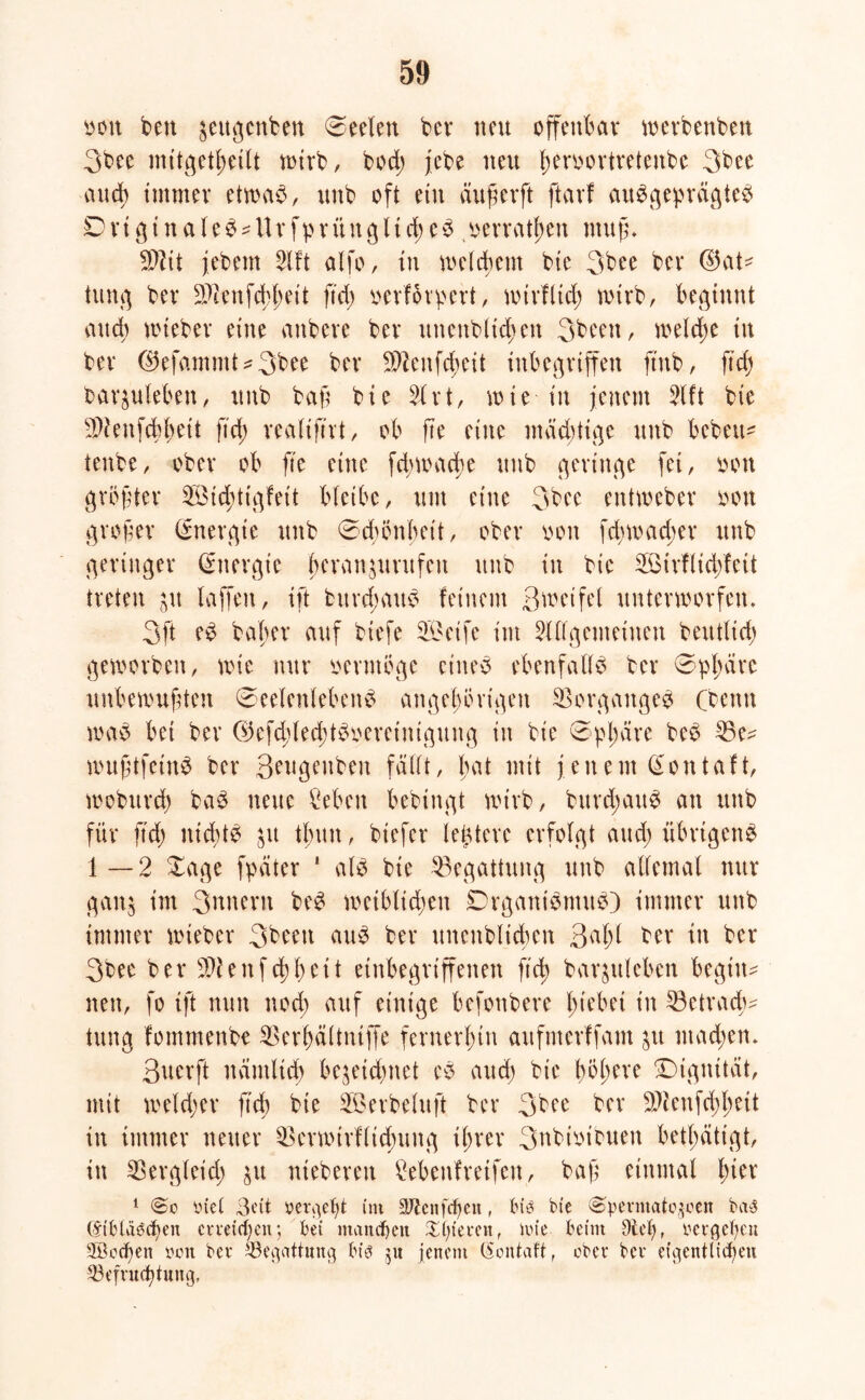 oott ben ^ettgcnben Seelen bev neu offenbar werbenbett 3bee mitgetbetlt wirb, hoch jcbe neu ^eroovtvetenbe 3bee auch immer etvoa^, unb oft ein äugerft ftavf ausgeprägtes O rt g t n a I e S - Ur fp r ii n g 11 d> e S oerratben muß. SDlit jebem Alt alfo, in welchem bie 3bee ber Gat- tung ber 2L>teufd)lE>ctt ftd> oerfoipert, wirf lieb wirb, beginnt auch wteber eine anbere ber unenbltcbett 3bcen, welche tu ber 0efammt^3bee ber 9)?enfd;eit inbegriffen ftub, ftdj baquleben, unb bag bie Art, wie in jenem Aft bie 5}?enfcbbett fid; realiftrt, ob ge eine mächtige unb bebeit^ tenbe, ober ob fte eine fcbwadw unb geringe fei, oott grögtcr Sid;ttgfeit bleibe, um eine 3bee entweber oon groger Energie unb Schönheit, ober oon fehwacher unb geringer Energie beran^urufnt unb in bie Sirflidjfeit treten ju laffen, ift bitvdmuS feinem ßweifel unterworfen. 3ft eS baber auf biefe Seife im Allgemeinen beutlid) geworben, wie nur oermöge eines ebenfalls ber Sphäre unbewugten Seelenlebens ungehörigen Vorganges Cbenn was bet ber ®efd;lecbtSoereinigung in bie Sphäre beS 35e- wugtfetnS ber Qeugenben fällt, l;at mit jeitern Gontaft, wobttrd) baS neue Men bebingt wirb, bttrcgauS an unb für g'd) nichts ju tbun, biefer ledere erfolgt aud; übrigens 1—2 Sage fpäter * als bie Begattung unb allemal nur gan$ im 3nnern beS weiblid;en DrganiSmuS) immer unb immer wieber 3been auS ber uncitblicben 3al;( ber in ber 3bee ber $tenf cbbeit einbegriffenen ft cg barjttleben begin- nen, fo ift nun nod; auf einige befonbere hiebet in 33etradj- tung fommenbe $erbältntffe fernerhin aufmerffam jtt ntad;en. ßuerft nämlich bejeid>net eS audj bie fytytxt Dignität, mit weldjer fid) bie Serbeluft ber 3bee ber 9)icnfd)bett in immer neuer $ermtrf(id;ung ihrer 3ttbtoibuen betätigt, in Sßergleid; ju ntebereu Cebenfreifen, bag einmal l)kx 1 Piet 3eit »ergebt im äJtcnfcfjen, bis bie <§>penuato$een bctS (£ibtäbcf)en erreichen; bei manchen £f)ievenf im'e beim 9tef}r pevgebeu 5Bcd)en poit bev Begattung bib ju jenem (Sontaft, ober bev eigentlichen Q3efvudjtung,