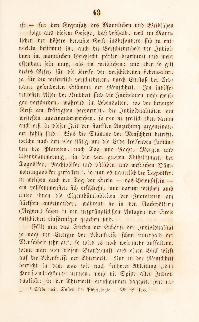 ift — für ben ©egenfal* beß üWännli^en uttb 2£etblid)en — folgt aus biefem <25cfci^e, bagbefhalb, weil im Diänn* lieben ber t)öf>ere öenutfte ©etft tnebefonbeve ftdb $u ent- nudeln beftimmt ift, and) bie £>erfdnebenl;eit bev 3ubtoi^ buen im männlichen ©efchled;t ftärfer begrünbet itnb mehr offenbart fein ntufi, als tut weiblichen; nnb eben fo gilt biefeS ©efet* für bte Greife ber ocrfdüebenen Lebensalter, ja für bte wefentlid; nerfdnebenen, bttrd) (Stnflxtg ber (£rb- natur gefonberten ©tämme ber Dlenfchheit. 3m tnbtffc^ renteften Filter ber älinbbett ftnb bte 3nbtotbneit noch weitf ger oerfd)ieben, wäljrenb im Lebensalter, wo ber benutzte ©eift am fräftigften ^eroortritt, bte 3nbuübualttäten am weiteften auSeinanberweid;ett, fo wie fte fretltcb eben barnm and) erft in btefer 3eit ber [tätigen 3lngicf)ung gegeneinan* ber fähig ftnb. 2öaS bie 0tämme ber Dienfcbbeit betrifft, welche nad; beit oier [tätig itm bte (ürbe fretfenben ßitftäit- ben beS Planeten, nad; £ag nnb Dacht, borgen nnb Llbenbbämmerung, in bie oier grofen 5lbtl;eilitngen ber £agoolfer, Dacbtoölfer nnb öftlicben nnb mefttidjen ‘Dätn^ mermtgSoölfer verfallen *, fo ftnb eS natürlich bie £agoölfer, in welchen and) ber £ag ber 0eele — baS 33ewuftfetn — am oollfommenften ftd; erfchlieft, nnb barnm meinen and) unter ihnen bie (£tgentf;ümltd)feitcn ber 3nbiotbuen am frärfften auSeinattber, wäljrenb fte in ben Dacbtoölfern (Liegern) fd;ott in ben urfgrüngttcbfteu Anlagen ber 0ee(e entfdu'eben einförmiger gegeben ftnb. gällt nun baS 0titfen ber 0d;ätfe ber 3ubioibualt'tät je nad; ber (Energie ber Lebenlreife fd)on innerhalb ber Dienfd;bett fein* auf, fo nürb es nod) weit mein* avtffallenb, wenn man oott biefem 0tanbpunlt ans einen £3ltd wirft auf bie Lebenlreife ber Xbierwelt. Dur in ber Die nfdi heit l)errfd)t in bent was nur nach früherer Slbleituitg „bie sferföit lidifeit nennen, nod; bie 0gi£e aller 3nbtof bualttät; in ber Tierwelt ocrfchwtuben bagegeit jene utv 1 Siet)e mein Stiftern bev 1. 58t». <&. 118.