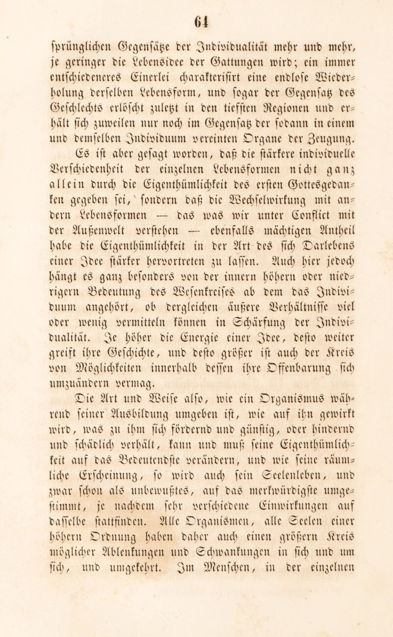 fprüttglid;en ©egenfdfe bcr 3nbivibualität meßr unb meßr, je gertn.qer bie LebcnStbee ber ©attungen wirb; ein immer entfcßiebenereS Einerlei cßaraftcriftrt eine enblofe 2Öicbetv Polung berfelbert Lebensform, unb fogar ber ©egenfa£ beS ©efd;led;t$ erlofcßt gule^t in beu tieffteu Legionen uub er? ßält ftd; zuweilen nur nod; im ©egenfafc ber fobann in einem unb bemfelbcn 3ubtvibuum vereinten Organe ber Beugung. @S ift aber gejagt worben, baß bie ftärfere inbtvibuelle 2>erfd)tebcnl;eit ber einzelnen Lebensformen nid)t ganj allein burcß bie (Sigcntluimlicßfeit beS elften ©otteSgeban? feit gegeben fei,v fonbern baß bie SBecfyfelwirfung mit an- bern Lebensformen — baS was wir unter (ütonflict mit ber Slußenwelt verfielen — ebenfalls mächtigen Slntbeil 4>abe bie Crtgentßümlicßfett in bcr Slrt beS ftd; Marlebens einer 3bec ftärfer ßervortreten $u laffen. Sind) l;ier jebod; l;ängt eS gan$ befonberS von ber initern fwßcrtt ober nieb^ rigcrn $3ebeutung beS SöcfenfreifeS ab bem baS Snbivt- buum angeßört, ob berglcid;eit äußere 23erl)ältmffe viel ober wenig vermitteln formen in Schärfung ber 3nbivi- bualttät. 3c jwßer bie Energie einer 3bec, befto weiter greift il;rc ©efd)icf)te, unb befto größer ift aud; ber «ftreiS von LSiöglicbfciten innerhalb beffert ihre Offenbarung ftd; umjuänbcrn vermag. Oie Slrt unb üöeife alfo, wie ein Organismus wälv veub feiner SluSbilbung umgeben ift, wie auf ü;tt gewirft wirb, was jit timt ftd; förbernb unb günfttg, ober l;inbcrnb unb fcßäolid; verhält, fann unb muß feine (£igcntl)ümlicf)- feit auf baS $3ebeutenbftc veränbern, unb wie feine raunt? liebe Srfcßeinung, fo wirb aud) fein Seelenleben, unb jwar fd;on als unbewußtes, auf baS merfwiirbtgfte umge? ftitnmt, je uaebbent fel;r verfd;iebettc Sinwirfungen auf baffelbe ftattftnbcn. Sille Organismen, alle Seelen einer l;5l;cnt Orbnung haben baßer aud; einen großem äheiS möglicher Sl’blenfungen unb Scbwanfungen in ft cf) unb um ftd;, unb umgefebrt. 3w Sftenfcßen, in ber einzelnen