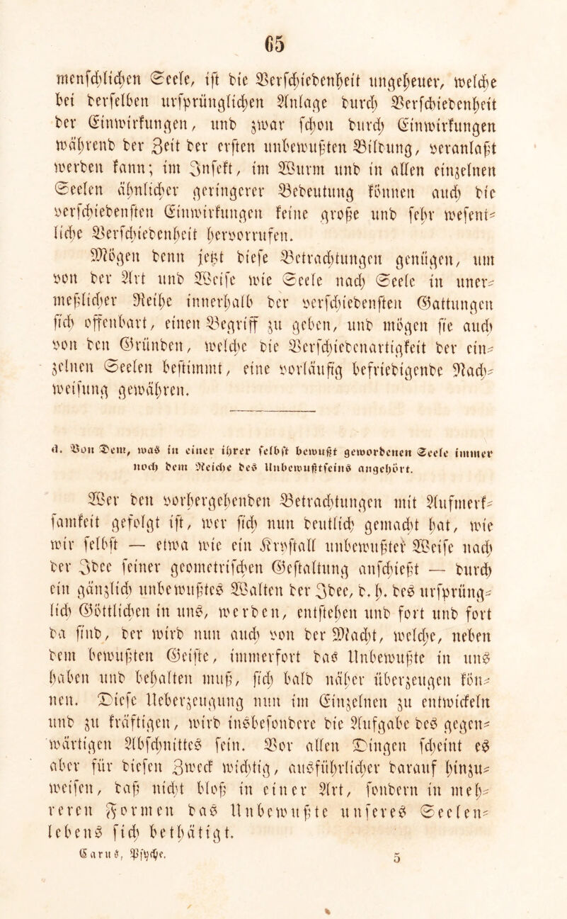 G5 menfcMtcfycri ©eele, ift bte Berfdnebenbeit ungeheuer, bet betreiben ursprünglichen Anlage burd; Berfcbiebenhett bet* (Stnnn'rfun^en, unb zwar fchon burd; ©inwtrfungen wäbrenb bev 3«'t bev cvften unbewußten Bt’lbung, veranlaßt werben fann; im Snfeft, im Surm unb in allen einzelnen Seelen ähnlicher geringerer Bebeutung lernten and; bte oerfdtiebenften ©inwirfungen ferne große unb febr wefenw Hebe Berfcbtebenbcii Iwvoorrufeiu ?Ji6gett betttt jeüt bt'efe Betrachtungen genügen, um oott ber Slrt unb Sei|e tote ©eefe nach ©eelc tu ttner^ meßltd;er teilte innerhalb ber oerfduebenfteit (Gattungen it'd) offenbart, einen Begriff $u geben, unb mögen fte and) oon bett ©rünben, welche bte Berfcßiebenartigfeit ber ein- feinen ©eeleit befttmmt, eine oorläuftg befrtebtgenbe Bacß- toetfung gewahrem d* »Oll s$cm, maS in einer iijrer fdbft berouf\t genun-betten Seele immer itoeij beut Geleite be3 tlnbcwu^tfeinö angeltört. Ser bett oorhergebettben Betrachtungen mit 2(ufttterf- famfeit gefolgt tft, wer ftcb nun beutltcb gemacht hat, tote wir felbft — etwa tote ein ifrwftalf unbewußter Seife nach ber 3bee feiner geometrifeben ©eftaltung anfdueßt — burd) ein gänzlich unbewußtem Salten ber 3bee, b. ß. bem itrfprüng* lieb ©öttltcben in itn$, werben, entfteßen unb fort unb fort ba ß'itb, ber wirb nutt auch *on ber Btad;t, welche, neben beut bewußten ©elfte, immerfort ba$ Unbewußte in ttnm haben unb behalten muß, fiel; halb näher überzeugen fön* neu. Dtefe Ueberjeugitng nun int Einzelnen zu entwtcfeln unb zu fräftigeit, wirb inmbefonbere bt'e Aufgabe bem gegen* wärttgen idbfdnuttem fein. Bor allen SDingen fdteint em aber für biefett Swecf wichtig, ausführlicher barauf hinzu* weifen, baß nid;t bloß in einer 3lrt, fottbern in meh- reren Sabinen bam Unbewußte nuferem ©eelen* lebenm ftcb betbätigt. * o