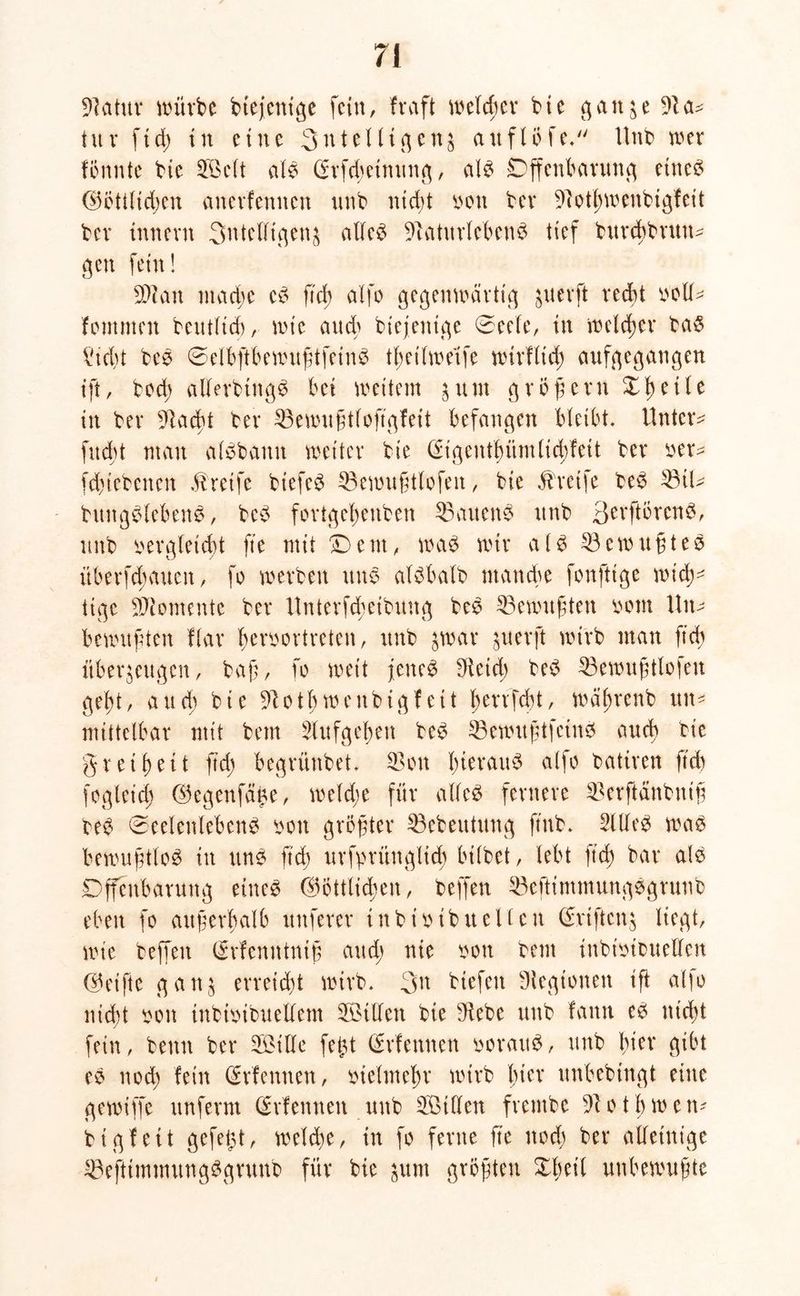 97 a tu v würbe btejenige fein, traft welcher bie ganze 91 et* tu v ft dt) tu eine Sntelligenz auflofe. Unb wer tonnte bte Söclt alb (hfdmnung, alb Offenbarung etneb d5Ött(tct>en anerfennen unb nid;t bott ber 97otl;wenbigfeit ber tnnern 3nteUtqen^ alleb 97aturlebenb tief bxtrcbbrttn- gen fein! SDcau mache eb ftd; alfo gegenwärtig juerft recht boll- fommen betulich, wie aud; btejenige 0eele, in welcher bab ?id)t beb ©elbftbewußtfeinb tl)ei (weife wirflid; aufgegaugen ift, bed; allerbingb bet wettern 3um großem Xl)etle in ber 9lacht ber 33ewußtloftgfeit befangen bleibt. Untere fnd>t man albbanit weiter bie (£igenthümlid;feit ber ber* fchiebeneit Greife biefeb 33ewußtlofett, bie Streife beb 23iU bitngblebenb, beb fortgehenben ©auenb unb 3evftörenb, unb bergleicht fte mit Dem, wab wir alb 33ewußteb überfd;auen, fe werben unb albbalb manche fonfttge wich- tige Momente ber Unterfcheibung beb Gewußten beut Un- bewußten flar berbertreten, unb zwar juerft wirb man ftd) überzeugen, baß, fo weit jenes 9fetcb beb 33ewußtlofeu geht, auch bie 97oth wcitbtgf ett hevrfebt, wäbrenb tut* mittelbar mit bem Hufgehen beb 33ewußtfcinS auch bie greif) eit ftd; begrünbet. 33 on l;wraub alfo batiren ftd) fegleid) (Gegenfcffze, weld;e für alfeb fernere 33erftänbuiß beb (Seelenlebens bon größter 23ebeutung ftub. 21 lieb wab bewußtleb in unb ftd; urfprüngltd; btlbet, lebt ftd) bar alb Offenbarung eines (Göttlichen, beffen 23eftimmungbgrunb eben fo außerhalb nuferer tnbtbtbuellen (Grtftcnz liegt, wie beffen (Memttntß aud; nie bon bem inbibtbueüen (Gei fte ganz erreicht wirb. 3n btefett Legionen ißt aljo nicht bon inbtbibuellem Villen bie 9iebe unb tarnt eb nicht fein, beim ber 3ßtlle fetzt (Stiemten beraub, unb \)icx gibt eb noch fein (Srfennen, bielmehr wirb l)ier unbebtngt eine gewiffc unferm (Srfemteit unb 3Btllen frembe 97otjjwen* bigfeit gefetzt, welche, in fe ferne fte ned; ber alleinige 33eftimmungbgrunb für bie zum größten Xbeit unbewußte
