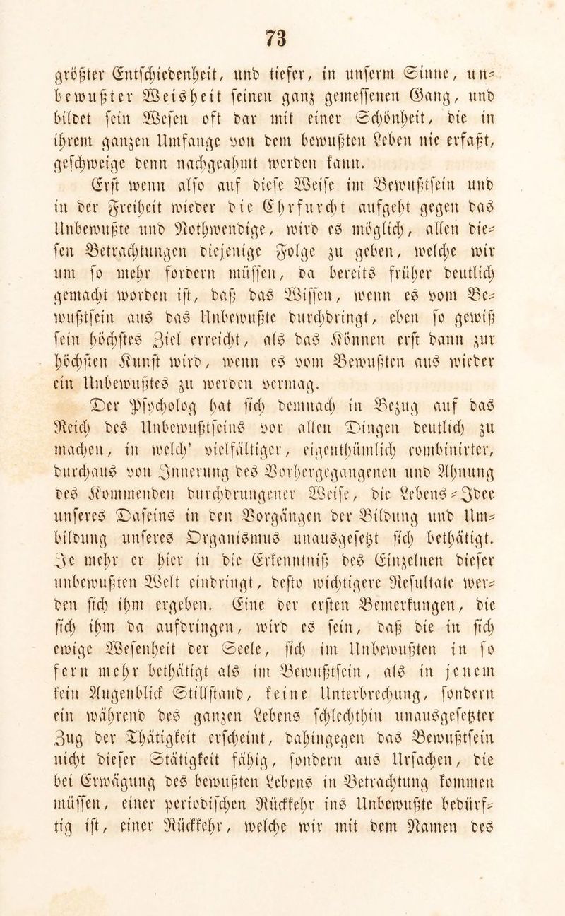 größter (Sntfdnebenheit, unb tiefer, tu imfevrn ©tttne, uim bewußter Set bh eit feinen gan$ gemeffenen ©am], unb hübet fein Sefen oft bar mit einer Ddjbuhett, bie in ihrem ganzen Umfange von bent bewußten ?eben nie erfaßt, gefcßwetge benn nachgeahmt werben famt* (Erft wenn alfo auf btefe Seife im Bewußtfein unb in bei* greißeit wieber bie (Ehrfurcht aufgeht gegen bab Unbewußte unb Bothwenbtge, wirb eb möglich, allen bie^ fett Betrachtungen btcjeuige golge ]u gehen, welche wir um fo mehr forbern muffen, ba bereitb früher beuttid) gemacht worben ift, baß bab Siffen, wenn eb vom Be- wußtfetu aub bab Unbewußte burd)brtngt, eben fo gewiß fein hod;fteb Biel erreicht, alb bab Tonnen erft bann jur höcbßcn ähtnft wirb, wenn eb vom Bewußten aub wieber ein Unbewußtes ]u werben vermag. Der s])f\)d;olog bat ftcß bemitad) in Be^ug auf bab ^veicb beb Uttbcmußtfciitb vor allen Dingen beutlid) ]U machen, in weldf vielfältiger, eigentbümlich combinirter, burchaub von 3nnerung beb Bor'hergegaitgenen unb Blutung beb ävommenben bitrcbbrungener Seife, bie Vebeitb^Bbee unfereb Dafctnb in beit Borgängen ber Bilbitng unb Um- bilbung unfereb Drganibmttb unauSgefefct fiel; betßätigt* 3e mehr er hier in bie (Srfenutuiß beb (Einzelnen biefer unbewußten Seit einbringt, befto wichtigere Befultate wer- ben ftd) ihm ergeben* (Sine ber erften Bemcrfungen, bie ftd) ihm ba aufbringen, wirb eb fein, baß bie in ftch ewige Sefenheit ber Deele, ftd) im Unbewußten in fo fern mehr betätigt alb int Bewußtfein, alb in jenem fetit Bugenblicf Dtillftanb, feine Unterbrechung, fonbern ein wäßreitb beb ganzen Gebens fcßled)tt>iit unauSgefefcter Bug ber Dl)ätigfeit crfcbeiitt, baßingegen bab Bewußtfein nicht biefer ©tätigfeit fähig, fonbern aub Urfad;ett, bte bei Erwägung beb bewußten Menb in Betrachtung fommett ntüffeit, einer ^eriobifdjett Bitcffebr inb Unbewußte bebitrf- tig ift, einer Bücffeßr, weld;e wir mit bent Bauten beb