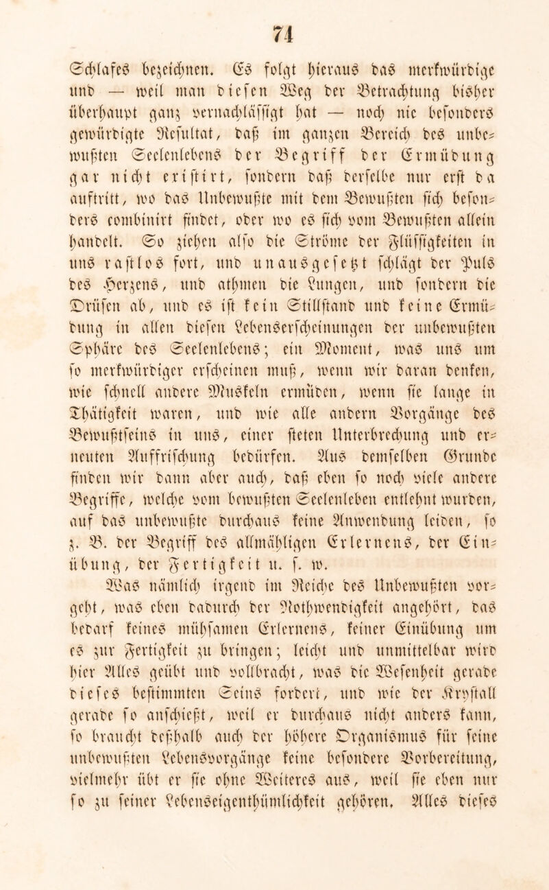 Schlafe? bezeichnen. S? folgt I)terau? ba? merfwürbt'ge unb — weil man biefen 2Beg ber Betrachtung bieder überhaupt gan^ oernaddcifß'gt bat — nod; nie befottber? gemtirbigte Diefultat, baß im ganzen Bcrctd> be? itnbc* mußten Seelenleben? bev Begriff b er S r m ü bun g gav ntd>t ertftirt, fonbern baß berfelbe nuv erft ba Auftritt, n>o ba? Unbewußte mit bem Gewußten ftd> befotm berö combinirt ftnbet, ober wo e^ ftd) Pom Bemußten aüetn ßanbelt. So ziehen citfo bte Ströme bev gliifftgfeiten in tut? vaft 1 oe fort, unb tut au? gefegt feflägt bev f\\i$ be? Kerzen?, unb atßnten bte Cungcit, unb fonbevn bte Prüfen ab, unb e? ift fein Stillftanb unb feine SrmiU buttg in alten biefen Mwn?erfd;einungen bev unbewußten Sphäre be? Seelenleben?; ein Moment, wa? un? um fo merfmürbtger evfefetnen muß, wenn wir bavan benfen, wie fcbncll anbeve 9)ht?feln ennüben, wenn fte lange in Sbatigfeit waren, unb wie alle anbevn Vorgänge be? Bewußtfeinei tu itttö, einer fteten Unterbrechung unb er- neuten 5fttffrtfdmng bebürfen* 5ltt? bemfelben ©runbe ftnfcen wir bann aber and), baß eben fo noch viele anbere Begriffe, welche vom bewußten Seelenleben entlehnt würben, auf ba? unbewußte burebau? feine dnwenbung leiben, fo Z. V. bei* Begriff be? allmäßligen (frlernend, bei* Sin- ii btut g, bei* g e r t i g f e i t tu f w. nämlich trgettb im Dteidje be? Unbewußten vor* gebt, wa? eben baburch bei* Votßwenbigfett angehört, ba? betarf feine? mübfamen Stiemen?, feiner Stnübttng um e? jur gertigfeit zu bringen; leicßt unb unmittelbar wirb hier 51 Ile? geübt unb vollbracht, wa? bic ^öefenheit gerabe biefe? beftimmten Sein? forberc, unb wie bei* äh oft all gerabe fo anfdneßt, weil er burebau? nidjt anber? fann, fo brattdü beßjjalb auch bei* höhere £)rgani?wu? für feine unbewußten Men?vorgättge feine befottbere Vorbereitung, vielmehr übt er fte ohne Weitere? au?, weit fte eben nur fo jtt feiner hbcu?eigentbümlidffcit gehören, Sille? biefe?