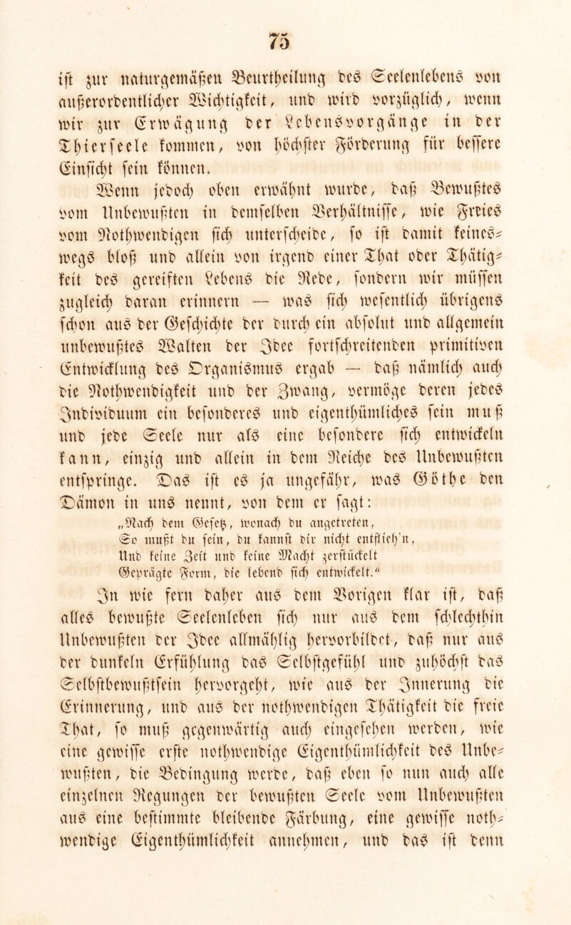 ift jur naturgemäßen 33eurtf>eilung beS (Seelenlebens iwtt außerorbentlid;er 3Bi§tigfeit, unb wirb iwr^üglid), wenn wir pxx Erwägung ber ?cbenSoorgänge tu ber Sßierfeele fommen, iwu ßoebfter görberung für beffeve Einftcßt fein fönnnu SBeitn jebod) oben erwähnt würbe, baß Gewußtes vom Unbewußten in bemfelben SBerßältniffe, wie greieS oom 9Mßwenbtgen ftd) uttterfeßeibe, jo ift bannt fetnee^ weg$ bloß nnb allein iwn irgenb einer Xßat ober Xljätig* feit beS gereiften Gebens bte bITebe, fonbern wir muffen Sitgletcß baran erinnern — waS ftd) wefentlid) übrigens fdton aitö ber ®efd;id)te ber bureß ein abfolitt nnb allgemein unbewußtes ^Balten ber 3bee fortfeßrettenben primitiven Entwt'dlung bcs Organismus ergab — baß nämlicß and; bie 91otßwenbigfeit unb ber Swang, oerntoge bereit jebeS 3nbimbuum ein befottbereS nnb etgentßümltcßeS fein muß unb jebe Seele nur als eine befonbere ftd) entwickeln fann, einzig unb allein in beut Sletcße beS Unbewußten entfprtnge. DaS ift eS ja ungefaßt*, was @5tße ben Danton in uns nennt, von beut er fagt: ,,9tad) bettt ©efep, irenaef) bu angetreten, 80 mußt bu fein, bu fann ft btr nt'cßt entfließ'«, Unb Feine ßnt unb feine Sftacßt ^evinirfelt ©eprägte vvenn, bie (ebeitb fi cf) enhiutfeft. 3n wie fern baßer aus bent Vorigen klar ift, baß alles bewußte Deelenleben ftd) nur aus bem fcßlecßtßitt Unbewußten ber 3bee allmäßltg bervorbilbct, baß nur aitS ber bunfeln Erfüßlung baS Delbftgefüßl unb jttböcßft baS Delbftbewnßtfein ßeroorgeßt, wie aus ber 3unerung bie Erinnerung, unb aus ber notßwenbtgen Sßätigfeit bie freie Sßat, fo muß gegenwärtig and; etngefeßen werben, wie eine gewiffe erfte notßwenbige Eigentßümlicßfeit beS Unbe- wußten, bie 33ebtngung werbe, baß eben fo nun and) alle einzelnen Biegungen ber bewußten Seele vom Unbewußten aus eine beftimmte bletbenbe gärbung, eine gewiffe notfv wenbige Eigentßümlidjfett anneßmcn, unb baS ift benn