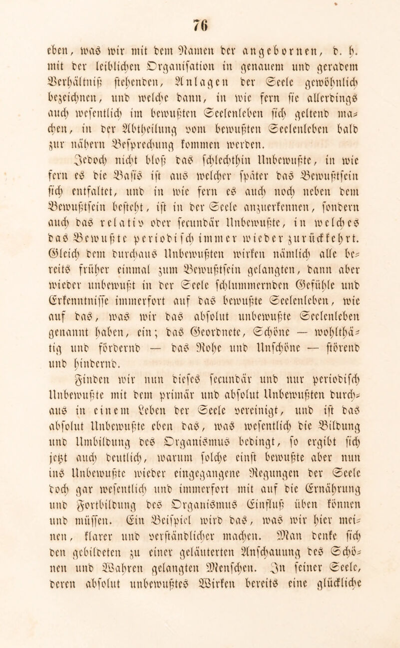 eben, was wir mit bem kanten bcv angeborneu, b* b. mit bei* leibltd;en Drgauifation in genauem unb gerabem 33erf)ältiuß ftc|>cnbcn, Einlagen bet Seele gewöhnlich bezeichnen, unb welche bann, tu wie fern fte allerbtngS aud; wefentlid) im benutzten Seelenleben ß'd; geltenb ma* eben r in bet 2lbtl)etlung bom benutfiten Seelenleben halb pr neibevu 23efpred;ttng fomnten werben. 3ebocß nid't bloß baS fchledüf;tn Unbewußte, in wie fern eS bie 23aftS ift atte welcher [pater baS 33ewußtfeiit ftd) entfaltet, unb in wie fern eS auch noch neben bem 23ewußtfein beftebt, ift in ber Seele anperfennen, fonbern aud; baS relativ ober fecitnbäv Unbewußte, in welches fca$33e wußte p e r t o b i f d; i tu nt er wieber p r ü cf I e I; r t. ©leid) bem burebatt S Unbewußten wtrfctt nämlich alle be- reite früher einmal pm 33ewußtfeiit gelangten, bann aber wieber unbewußt itt ber Seele fdyittmmernben ©efiißle unb Grfenntniffe immerfort auf baS bewußte Seelenleben, wie auf baS, was wir baS abfolut unbewußte Seelenleben genannt haben, ein; baS ©eorbnete, Schone — woßltßä^ tig unb förbernb — baS 9ioße ttttb Unfcßöne — ftörenb unb funbernb. ginbert wir nun biefeö fecunbär unb nur periobifd; Unbewußte mit bem primär unb abfolut Unbewußten bureß* aus itt einem Sehen ber Seele vereinigt, ttttb ift baS abfolut Unbewußte eben baS, was wefentlid; bie Gilbung unb Umbilbttng beS DrgantSmuS bebtngt, fo ergibt ftd; jc(3t aud; beutlicß, warum foteße etnft bewußte aber nun itte Unbewußte wieber eingegangene Regungen ber Seele bod; gar wefentlid; ttttb immerfort mit auf bie Ernährung ttttb gortbtlbttng beS Drgant'SmttS (ftnfluß üben fbntten ttttb müffett. (Sttt SBeifpiel wirb baS, was wir l;ter men nett, ffarer ttttb berftänbltcher mad;ett. 3Äan bettle ftd; ben gebildeten p einer geläuterten Slnfdjauung beS Sd;b^ neu ttttb 2öaßren gelangten $ienfd;ett. 3tt feiner Seele, bereu abfolut unbewußtes Söirfen bereits eine glücf ließe